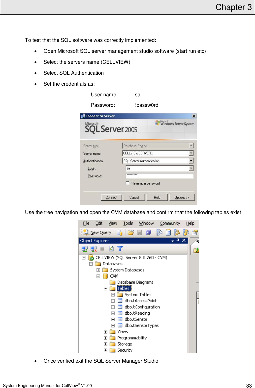 Chapter 3  System Engineering Manual for CellView© V1.00 33  To test that the SQL software was correctly implemented:   Open Microsoft SQL server management studio software (start run etc)   Select the servers name (CELLVIEW)   Select SQL Authentication   Set the credentials as: User name:  sa Password:   !passw0rd  Use the tree navigation and open the CVM database and confirm that the following tables exist:    Once verified exit the SQL Server Manager Studio 