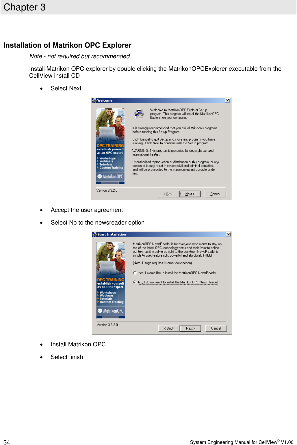 Chapter 3  34 System Engineering Manual for CellView© V1.00  Installation of Matrikon OPC Explorer Note - not required but recommended Install Matrikon OPC explorer by double clicking the MatrikonOPCExplorer executable from the CellView install CD   Select Next    Accept the user agreement   Select No to the newsreader option    Install Matrikon OPC   Select finish 