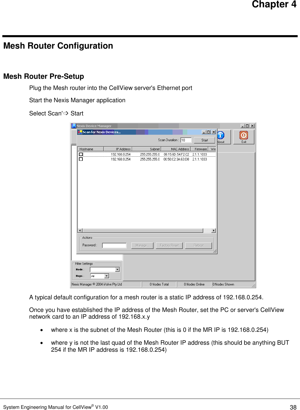 Chapter 4 System Engineering Manual for CellView© V1.00 38  Mesh Router Configuration  Mesh Router Pre-Setup Plug the Mesh router into the CellView server&apos;s Ethernet port Start the Nexis Manager application Select Scan&apos;➩ Start  A typical default configuration for a mesh router is a static IP address of 192.168.0.254.  Once you have established the IP address of the Mesh Router, set the PC or server&apos;s CellView network card to an IP address of 192.168.x.y    where x is the subnet of the Mesh Router (this is 0 if the MR IP is 192.168.0.254)   where y is not the last quad of the Mesh Router IP address (this should be anything BUT 254 if the MR IP address is 192.168.0.254) 