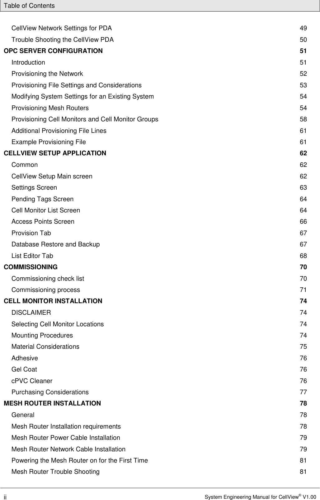 Table of Contents  ii System Engineering Manual for CellView© V1.00  CellView Network Settings for PDA  49 Trouble Shooting the CellView PDA  50 OPC SERVER CONFIGURATION  51 Introduction  51 Provisioning the Network  52 Provisioning File Settings and Considerations  53 Modifying System Settings for an Existing System  54 Provisioning Mesh Routers  54 Provisioning Cell Monitors and Cell Monitor Groups  58 Additional Provisioning File Lines  61 Example Provisioning File  61 CELLVIEW SETUP APPLICATION  62 Common  62 CellView Setup Main screen  62 Settings Screen  63 Pending Tags Screen  64 Cell Monitor List Screen  64 Access Points Screen  66 Provision Tab  67 Database Restore and Backup  67 List Editor Tab  68 COMMISSIONING  70 Commissioning check list  70 Commissioning process  71 CELL MONITOR INSTALLATION  74 DISCLAIMER  74 Selecting Cell Monitor Locations  74 Mounting Procedures  74 Material Considerations  75 Adhesive  76 Gel Coat  76 cPVC Cleaner  76 Purchasing Considerations  77 MESH ROUTER INSTALLATION  78 General  78 Mesh Router Installation requirements  78 Mesh Router Power Cable Installation  79 Mesh Router Network Cable Installation  79 Powering the Mesh Router on for the First Time  81 Mesh Router Trouble Shooting  81 