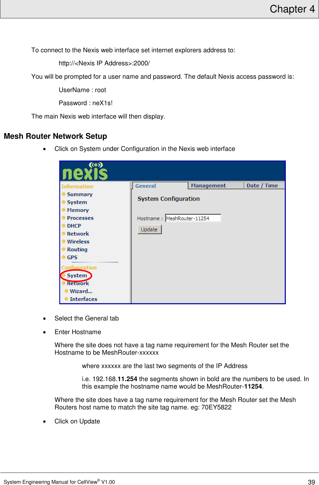 Chapter 4  System Engineering Manual for CellView© V1.00 39  To connect to the Nexis web interface set internet explorers address to:  http://&lt;Nexis IP Address&gt;:2000/ You will be prompted for a user name and password. The default Nexis access password is: UserName : root Password : neX1s! The main Nexis web interface will then display. Mesh Router Network Setup   Click on System under Configuration in the Nexis web interface    Select the General tab   Enter Hostname Where the site does not have a tag name requirement for the Mesh Router set the Hostname to be MeshRouter-xxxxxx where xxxxxx are the last two segments of the IP Address i.e. 192.168.11.254 the segments shown in bold are the numbers to be used. In this example the hostname name would be MeshRouter-11254. Where the site does have a tag name requirement for the Mesh Router set the Mesh Routers host name to match the site tag name. eg: 70EY5822   Click on Update 