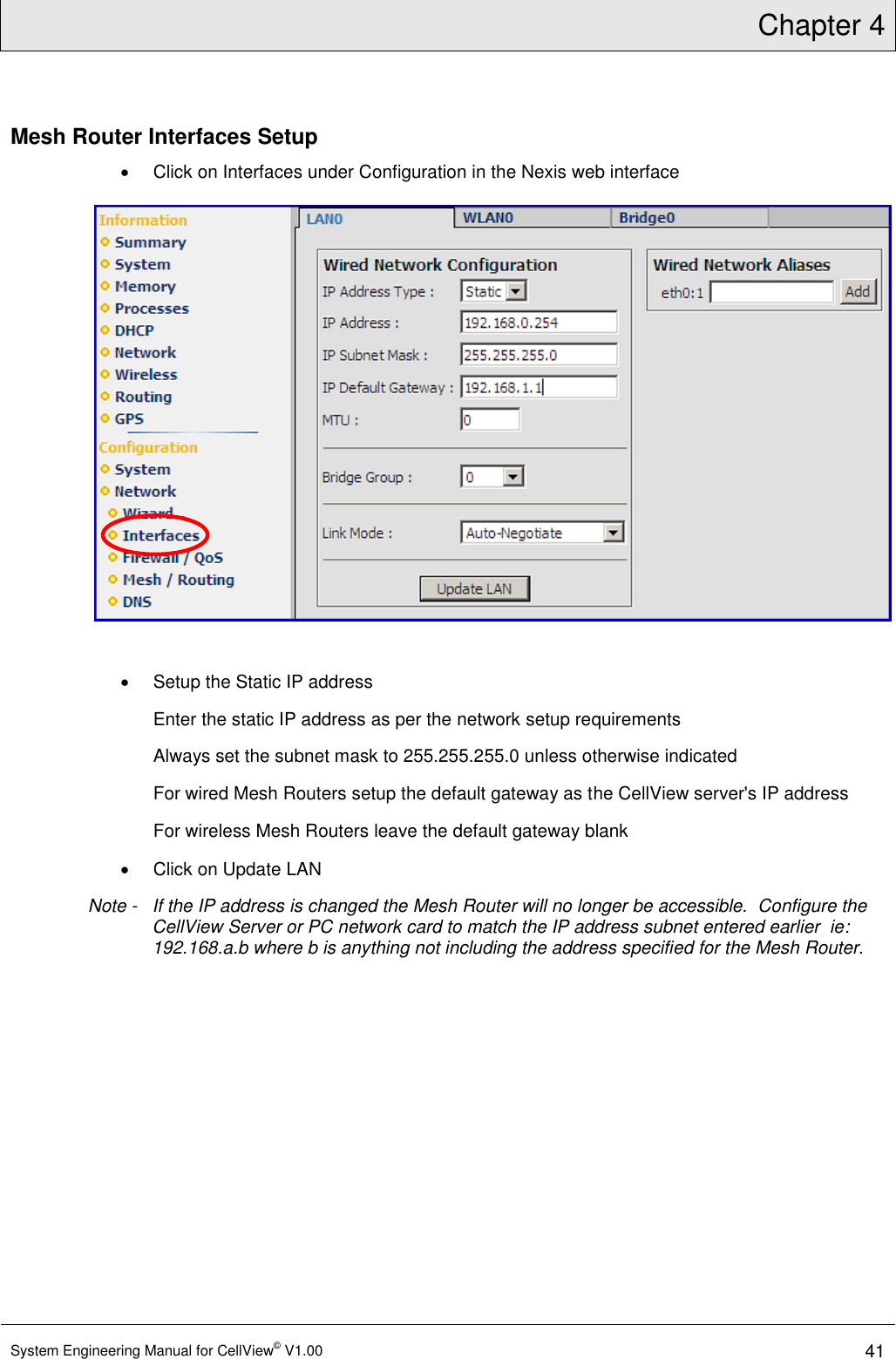 Chapter 4  System Engineering Manual for CellView© V1.00 41  Mesh Router Interfaces Setup   Click on Interfaces under Configuration in the Nexis web interface    Setup the Static IP address Enter the static IP address as per the network setup requirements Always set the subnet mask to 255.255.255.0 unless otherwise indicated For wired Mesh Routers setup the default gateway as the CellView server&apos;s IP address For wireless Mesh Routers leave the default gateway blank   Click on Update LAN Note -   If the IP address is changed the Mesh Router will no longer be accessible.  Configure the CellView Server or PC network card to match the IP address subnet entered earlier  ie: 192.168.a.b where b is anything not including the address specified for the Mesh Router. 