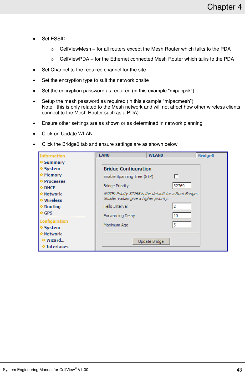 Chapter 4  System Engineering Manual for CellView© V1.00 43    Set ESSID: o  CellViewMesh – for all routers except the Mesh Router which talks to the PDA o  CellViewPDA – for the Ethernet connected Mesh Router which talks to the PDA   Set Channel to the required channel for the site   Set the encryption type to suit the network onsite   Set the encryption password as required (in this example “mipacpsk”)  Setup the mesh password as required (in this example “mipacmesh”) Note - this is only related to the Mesh network and will not affect how other wireless clients connect to the Mesh Router such as a PDA)   Ensure other settings are as shown or as determined in network planning   Click on Update WLAN   Click the Bridge0 tab and ensure settings are as shown below  