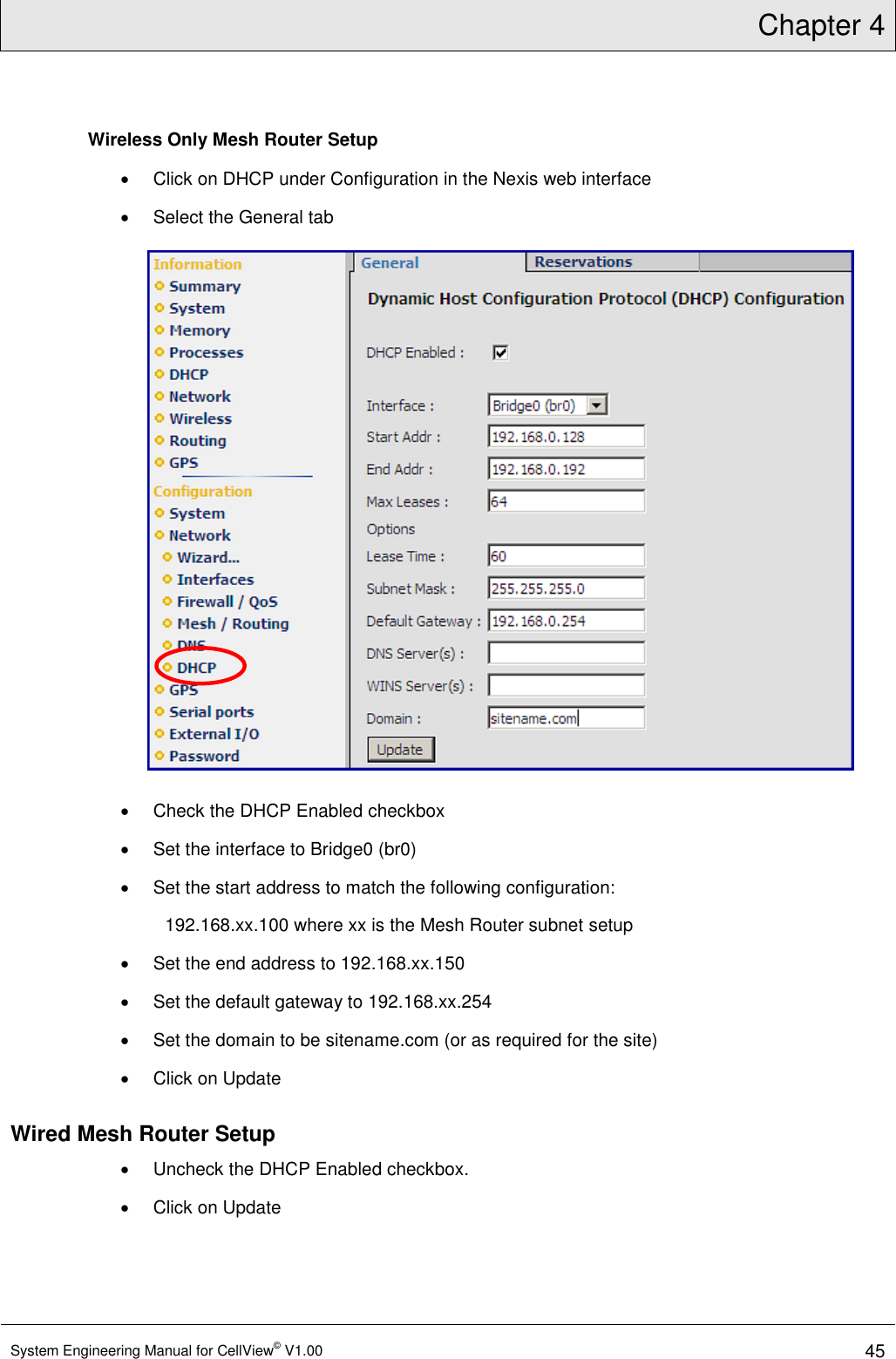 Chapter 4  System Engineering Manual for CellView© V1.00 45  Wireless Only Mesh Router Setup   Click on DHCP under Configuration in the Nexis web interface   Select the General tab    Check the DHCP Enabled checkbox   Set the interface to Bridge0 (br0)   Set the start address to match the following configuration: 192.168.xx.100 where xx is the Mesh Router subnet setup   Set the end address to 192.168.xx.150   Set the default gateway to 192.168.xx.254   Set the domain to be sitename.com (or as required for the site)   Click on Update Wired Mesh Router Setup   Uncheck the DHCP Enabled checkbox.   Click on Update 