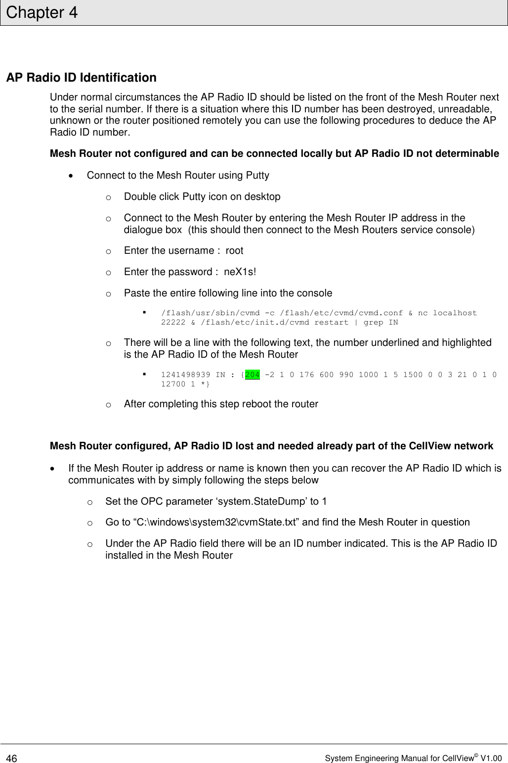 Chapter 4  46 System Engineering Manual for CellView© V1.00  AP Radio ID Identification Under normal circumstances the AP Radio ID should be listed on the front of the Mesh Router next to the serial number. If there is a situation where this ID number has been destroyed, unreadable, unknown or the router positioned remotely you can use the following procedures to deduce the AP Radio ID number. Mesh Router not configured and can be connected locally but AP Radio ID not determinable  Connect to the Mesh Router using Putty o  Double click Putty icon on desktop o  Connect to the Mesh Router by entering the Mesh Router IP address in the dialogue box  (this should then connect to the Mesh Routers service console) o  Enter the username :  root o  Enter the password :  neX1s! o  Paste the entire following line into the console  /flash/usr/sbin/cvmd -c /flash/etc/cvmd/cvmd.conf &amp; nc localhost 22222 &amp; /flash/etc/init.d/cvmd restart | grep IN o  There will be a line with the following text, the number underlined and highlighted is the AP Radio ID of the Mesh Router  1241498939 IN : {204 -2 1 0 176 600 990 1000 1 5 1500 0 0 3 21 0 1 0 12700 1 *} o  After completing this step reboot the router  Mesh Router configured, AP Radio ID lost and needed already part of the CellView network   If the Mesh Router ip address or name is known then you can recover the AP Radio ID which is communicates with by simply following the steps below o Set the OPC parameter ‘system.StateDump’ to 1 o Go to “C:\windows\system32\cvmState.txt” and find the Mesh Router in question o  Under the AP Radio field there will be an ID number indicated. This is the AP Radio ID installed in the Mesh Router   