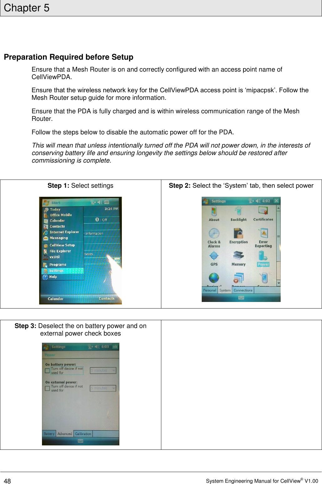 Chapter 5  48 System Engineering Manual for CellView© V1.00  Preparation Required before Setup Ensure that a Mesh Router is on and correctly configured with an access point name of CellViewPDA.  Ensure that the wireless network key for the CellViewPDA access point is ‘mipacpsk’. Follow the Mesh Router setup guide for more information. Ensure that the PDA is fully charged and is within wireless communication range of the Mesh Router. Follow the steps below to disable the automatic power off for the PDA.  This will mean that unless intentionally turned off the PDA will not power down, in the interests of conserving battery life and ensuring longevity the settings below should be restored after commissioning is complete.  Step 1: Select settings   Step 2: Select the ‘System’ tab, then select power    Step 3: Deselect the on battery power and on external power check boxes    