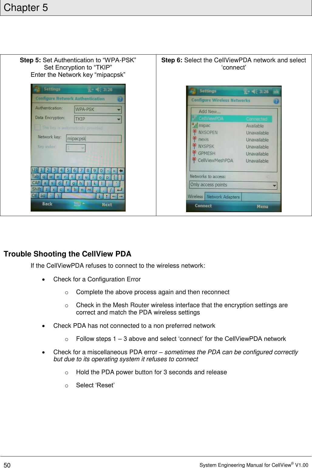 Chapter 5  50 System Engineering Manual for CellView© V1.00   Step 5: Set Authentication to “WPA-PSK” Set Encryption to “TKIP” Enter the Network key “mipacpsk”  Step 6: Select the CellViewPDA network and select ‘connect’      Trouble Shooting the CellView PDA If the CellViewPDA refuses to connect to the wireless network:   Check for a Configuration Error o  Complete the above process again and then reconnect o  Check in the Mesh Router wireless interface that the encryption settings are correct and match the PDA wireless settings   Check PDA has not connected to a non preferred network o  Follow steps 1 – 3 above and select ‘connect’ for the CellViewPDA network   Check for a miscellaneous PDA error – sometimes the PDA can be configured correctly but due to its operating system it refuses to connect o  Hold the PDA power button for 3 seconds and release o Select ‘Reset’  