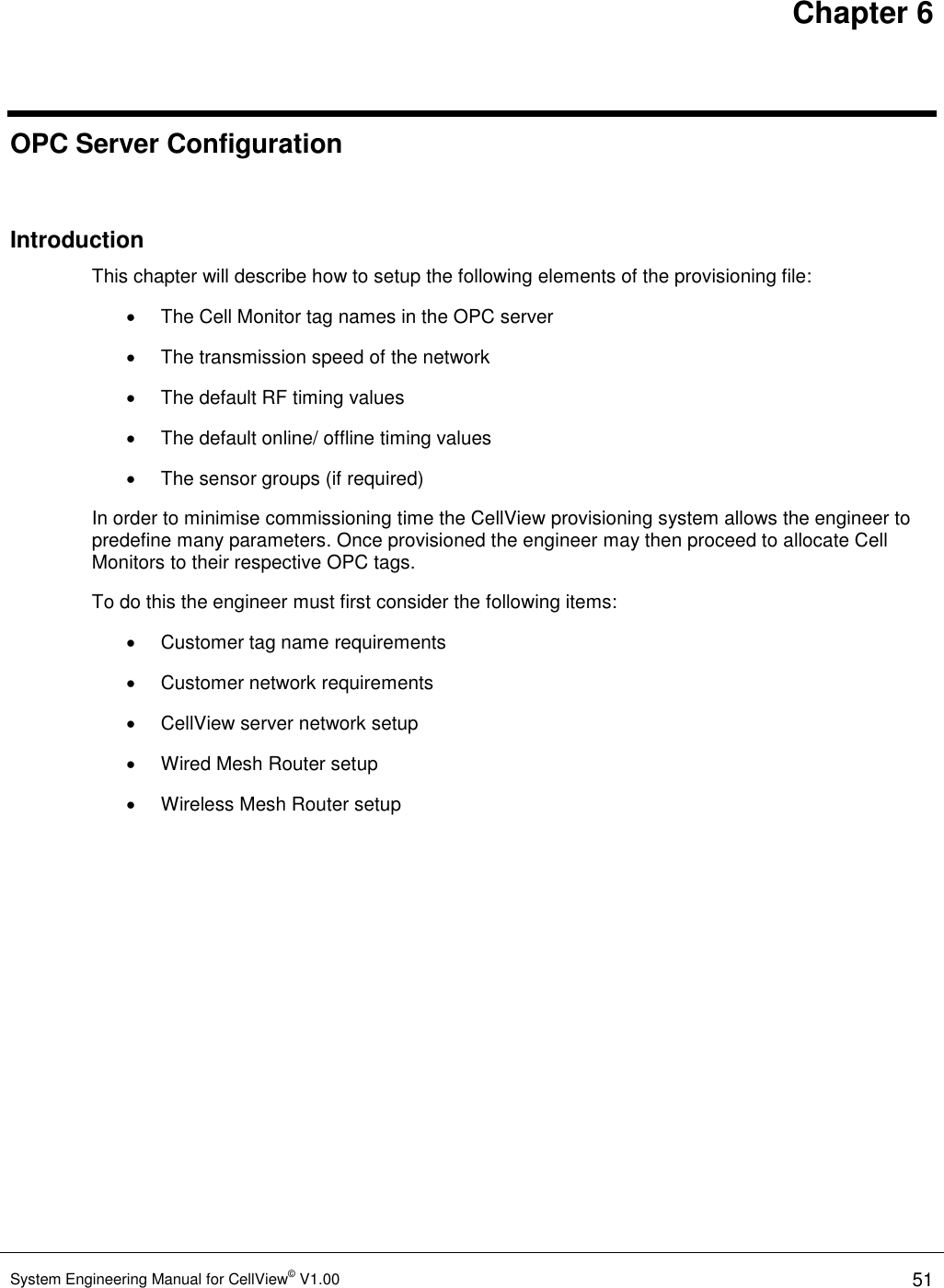 Chapter 6 System Engineering Manual for CellView© V1.00 51  OPC Server Configuration  Introduction This chapter will describe how to setup the following elements of the provisioning file:   The Cell Monitor tag names in the OPC server   The transmission speed of the network   The default RF timing values   The default online/ offline timing values   The sensor groups (if required) In order to minimise commissioning time the CellView provisioning system allows the engineer to predefine many parameters. Once provisioned the engineer may then proceed to allocate Cell Monitors to their respective OPC tags.  To do this the engineer must first consider the following items:   Customer tag name requirements   Customer network requirements   CellView server network setup   Wired Mesh Router setup   Wireless Mesh Router setup  