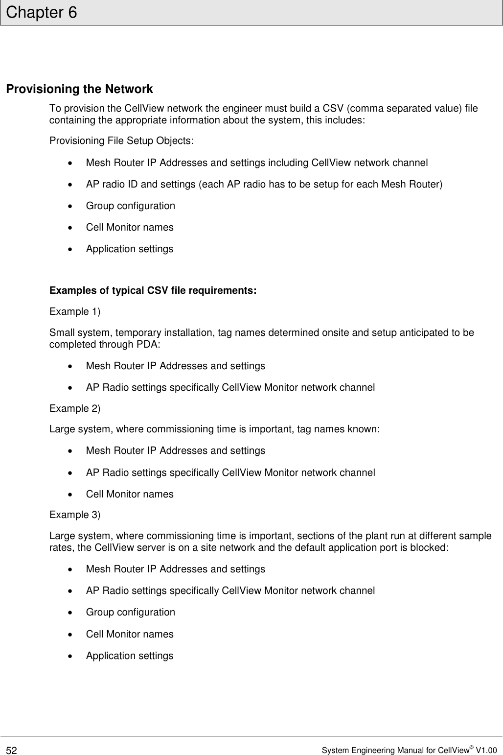 Chapter 6  52 System Engineering Manual for CellView© V1.00  Provisioning the Network To provision the CellView network the engineer must build a CSV (comma separated value) file containing the appropriate information about the system, this includes: Provisioning File Setup Objects:   Mesh Router IP Addresses and settings including CellView network channel   AP radio ID and settings (each AP radio has to be setup for each Mesh Router)   Group configuration   Cell Monitor names   Application settings  Examples of typical CSV file requirements: Example 1) Small system, temporary installation, tag names determined onsite and setup anticipated to be completed through PDA:   Mesh Router IP Addresses and settings   AP Radio settings specifically CellView Monitor network channel Example 2) Large system, where commissioning time is important, tag names known:   Mesh Router IP Addresses and settings   AP Radio settings specifically CellView Monitor network channel   Cell Monitor names Example 3) Large system, where commissioning time is important, sections of the plant run at different sample rates, the CellView server is on a site network and the default application port is blocked:   Mesh Router IP Addresses and settings   AP Radio settings specifically CellView Monitor network channel   Group configuration   Cell Monitor names   Application settings   