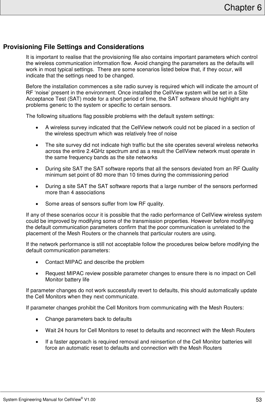 Chapter 6  System Engineering Manual for CellView© V1.00 53  Provisioning File Settings and Considerations It is important to realise that the provisioning file also contains important parameters which control the wireless communication information flow. Avoid changing the parameters as the defaults will work in most typical settings.  There are some scenarios listed below that, if they occur, will indicate that the settings need to be changed. Before the installation commences a site radio survey is required which will indicate the amount of RF ‘noise’ present in the environment. Once installed the CellView system will be set in a Site Acceptance Test (SAT) mode for a short period of time, the SAT software should highlight any problems generic to the system or specific to certain sensors. The following situations flag possible problems with the default system settings:   A wireless survey indicated that the CellView network could not be placed in a section of the wireless spectrum which was relatively free of noise   The site survey did not indicate high traffic but the site operates several wireless networks across the entire 2.4GHz spectrum and as a result the CellView network must operate in the same frequency bands as the site networks   During site SAT the SAT software reports that all the sensors deviated from an RF Quality minimum set point of 80 more than 10 times during the commissioning period    During a site SAT the SAT software reports that a large number of the sensors performed more than 4 associations   Some areas of sensors suffer from low RF quality. If any of these scenarios occur it is possible that the radio performance of CellView wireless system could be improved by modifying some of the transmission properties. However before modifying the default communication parameters confirm that the poor communication is unrelated to the placement of the Mesh Routers or the channels that particular routers are using. If the network performance is still not acceptable follow the procedures below before modifying the default communication parameters:     Contact MIPAC and describe the problem   Request MIPAC review possible parameter changes to ensure there is no impact on Cell Monitor battery life If parameter changes do not work successfully revert to defaults, this should automatically update the Cell Monitors when they next communicate. If parameter changes prohibit the Cell Monitors from communicating with the Mesh Routers:   Change parameters back to defaults   Wait 24 hours for Cell Monitors to reset to defaults and reconnect with the Mesh Routers   If a faster approach is required removal and reinsertion of the Cell Monitor batteries will force an automatic reset to defaults and connection with the Mesh Routers 