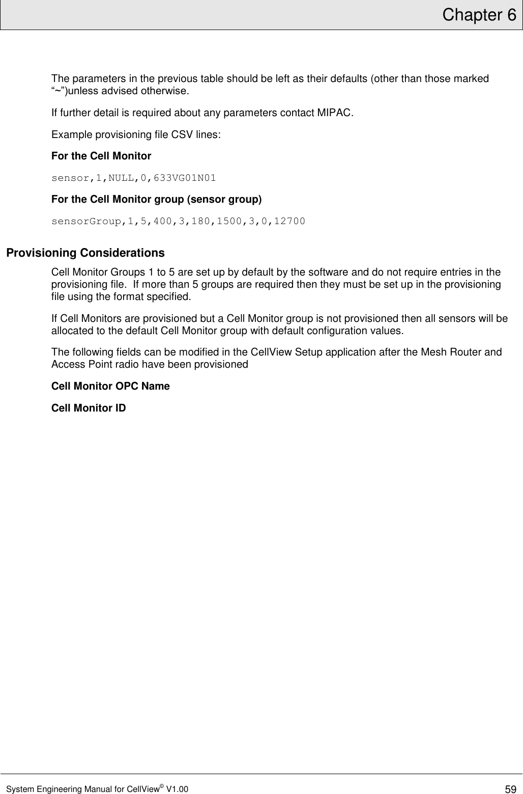 Chapter 6  System Engineering Manual for CellView© V1.00 59  The parameters in the previous table should be left as their defaults (other than those marked “~”)unless advised otherwise.  If further detail is required about any parameters contact MIPAC. Example provisioning file CSV lines: For the Cell Monitor sensor,1,NULL,0,633VG01N01 For the Cell Monitor group (sensor group) sensorGroup,1,5,400,3,180,1500,3,0,12700 Provisioning Considerations Cell Monitor Groups 1 to 5 are set up by default by the software and do not require entries in the provisioning file.  If more than 5 groups are required then they must be set up in the provisioning file using the format specified. If Cell Monitors are provisioned but a Cell Monitor group is not provisioned then all sensors will be allocated to the default Cell Monitor group with default configuration values. The following fields can be modified in the CellView Setup application after the Mesh Router and Access Point radio have been provisioned Cell Monitor OPC Name  Cell Monitor ID 