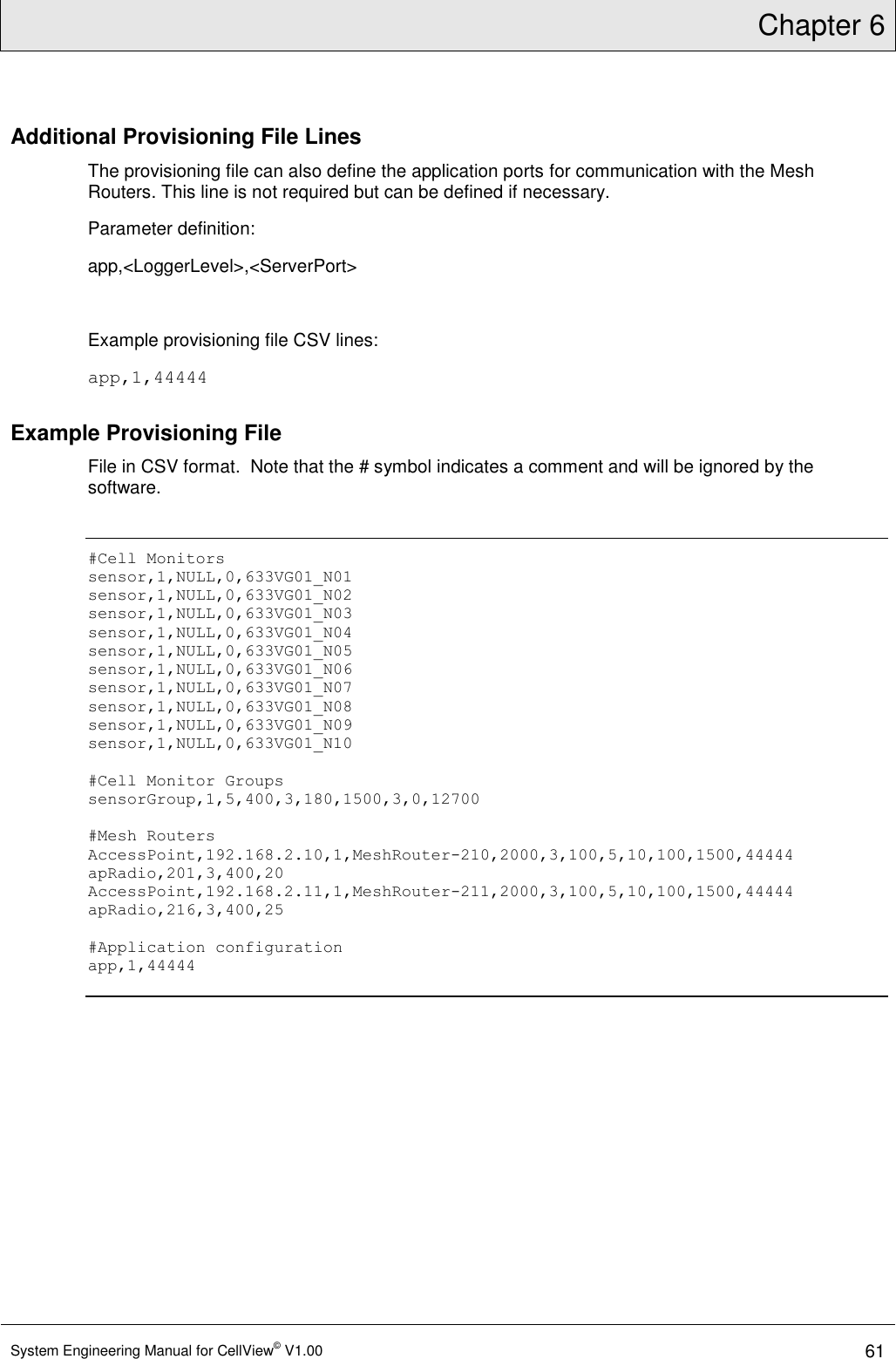 Chapter 6  System Engineering Manual for CellView© V1.00 61  Additional Provisioning File Lines The provisioning file can also define the application ports for communication with the Mesh Routers. This line is not required but can be defined if necessary. Parameter definition: app,&lt;LoggerLevel&gt;,&lt;ServerPort&gt;  Example provisioning file CSV lines: app,1,44444 Example Provisioning File File in CSV format.  Note that the # symbol indicates a comment and will be ignored by the software.  #Cell Monitors sensor,1,NULL,0,633VG01_N01 sensor,1,NULL,0,633VG01_N02 sensor,1,NULL,0,633VG01_N03 sensor,1,NULL,0,633VG01_N04 sensor,1,NULL,0,633VG01_N05 sensor,1,NULL,0,633VG01_N06 sensor,1,NULL,0,633VG01_N07 sensor,1,NULL,0,633VG01_N08 sensor,1,NULL,0,633VG01_N09 sensor,1,NULL,0,633VG01_N10  #Cell Monitor Groups sensorGroup,1,5,400,3,180,1500,3,0,12700  #Mesh Routers AccessPoint,192.168.2.10,1,MeshRouter-210,2000,3,100,5,10,100,1500,44444 apRadio,201,3,400,20 AccessPoint,192.168.2.11,1,MeshRouter-211,2000,3,100,5,10,100,1500,44444 apRadio,216,3,400,25  #Application configuration app,1,44444  