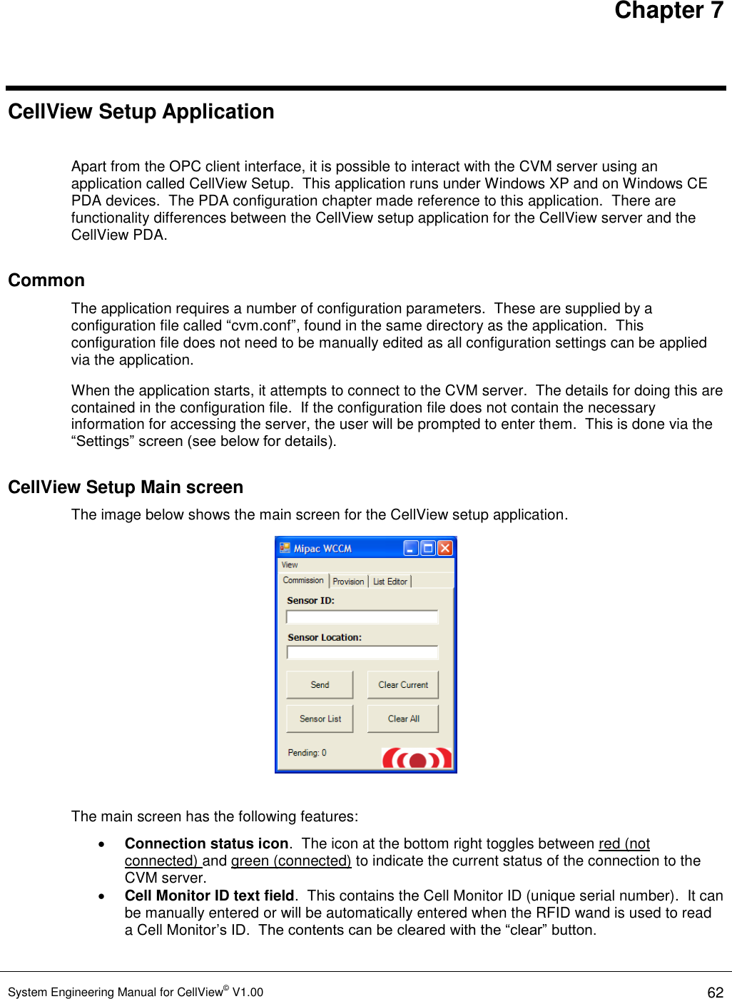 Chapter 7 System Engineering Manual for CellView© V1.00 62  CellView Setup Application  Apart from the OPC client interface, it is possible to interact with the CVM server using an application called CellView Setup.  This application runs under Windows XP and on Windows CE PDA devices.  The PDA configuration chapter made reference to this application.  There are functionality differences between the CellView setup application for the CellView server and the CellView PDA. Common The application requires a number of configuration parameters.  These are supplied by a configuration file called “cvm.conf”, found in the same directory as the application.  This configuration file does not need to be manually edited as all configuration settings can be applied via the application. When the application starts, it attempts to connect to the CVM server.  The details for doing this are contained in the configuration file.  If the configuration file does not contain the necessary information for accessing the server, the user will be prompted to enter them.  This is done via the “Settings” screen (see below for details). CellView Setup Main screen The image below shows the main screen for the CellView setup application.   The main screen has the following features:  Connection status icon.  The icon at the bottom right toggles between red (not connected) and green (connected) to indicate the current status of the connection to the CVM server.  Cell Monitor ID text field.  This contains the Cell Monitor ID (unique serial number).  It can be manually entered or will be automatically entered when the RFID wand is used to read a Cell Monitor’s ID.  The contents can be cleared with the “clear” button. 