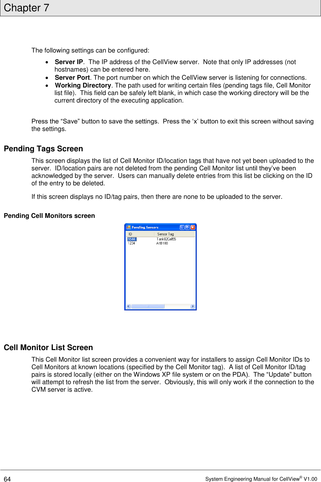 Chapter 7  64 System Engineering Manual for CellView© V1.00  The following settings can be configured:  Server IP.  The IP address of the CellView server.  Note that only IP addresses (not hostnames) can be entered here.  Server Port. The port number on which the CellView server is listening for connections.  Working Directory. The path used for writing certain files (pending tags file, Cell Monitor list file).  This field can be safely left blank, in which case the working directory will be the current directory of the executing application.  Press the “Save” button to save the settings.  Press the ‘x’ button to exit this screen without saving the settings. Pending Tags Screen This screen displays the list of Cell Monitor ID/location tags that have not yet been uploaded to the server.  ID/location pairs are not deleted from the pending Cell Monitor list until they’ve been acknowledged by the server.  Users can manually delete entries from this list be clicking on the ID of the entry to be deleted. If this screen displays no ID/tag pairs, then there are none to be uploaded to the server. Pending Cell Monitors screen    Cell Monitor List Screen This Cell Monitor list screen provides a convenient way for installers to assign Cell Monitor IDs to Cell Monitors at known locations (specified by the Cell Monitor tag).  A list of Cell Monitor ID/tag pairs is stored locally (either on the Windows XP file system or on the PDA).  The “Update” button will attempt to refresh the list from the server.  Obviously, this will only work if the connection to the CVM server is active.  