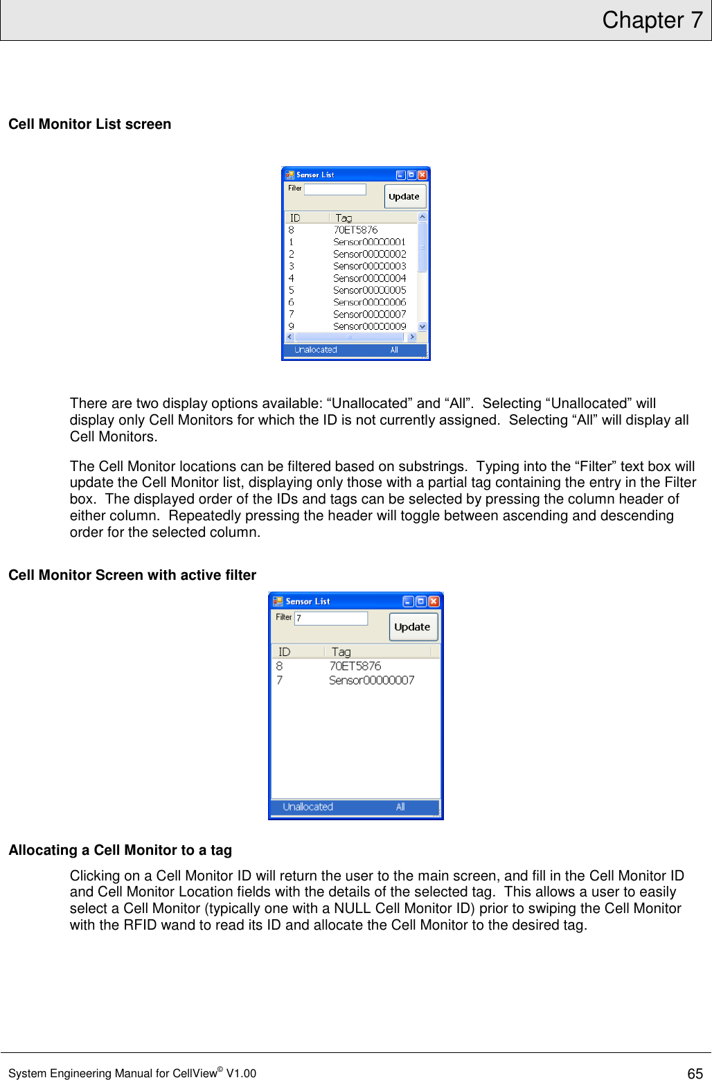 Chapter 7  System Engineering Manual for CellView© V1.00 65  Cell Monitor List screen    There are two display options available: “Unallocated” and “All”.  Selecting “Unallocated” will display only Cell Monitors for which the ID is not currently assigned.  Selecting “All” will display all Cell Monitors. The Cell Monitor locations can be filtered based on substrings.  Typing into the “Filter” text box will update the Cell Monitor list, displaying only those with a partial tag containing the entry in the Filter box.  The displayed order of the IDs and tags can be selected by pressing the column header of either column.  Repeatedly pressing the header will toggle between ascending and descending order for the selected column. Cell Monitor Screen with active filter  Allocating a Cell Monitor to a tag Clicking on a Cell Monitor ID will return the user to the main screen, and fill in the Cell Monitor ID and Cell Monitor Location fields with the details of the selected tag.  This allows a user to easily select a Cell Monitor (typically one with a NULL Cell Monitor ID) prior to swiping the Cell Monitor with the RFID wand to read its ID and allocate the Cell Monitor to the desired tag. 