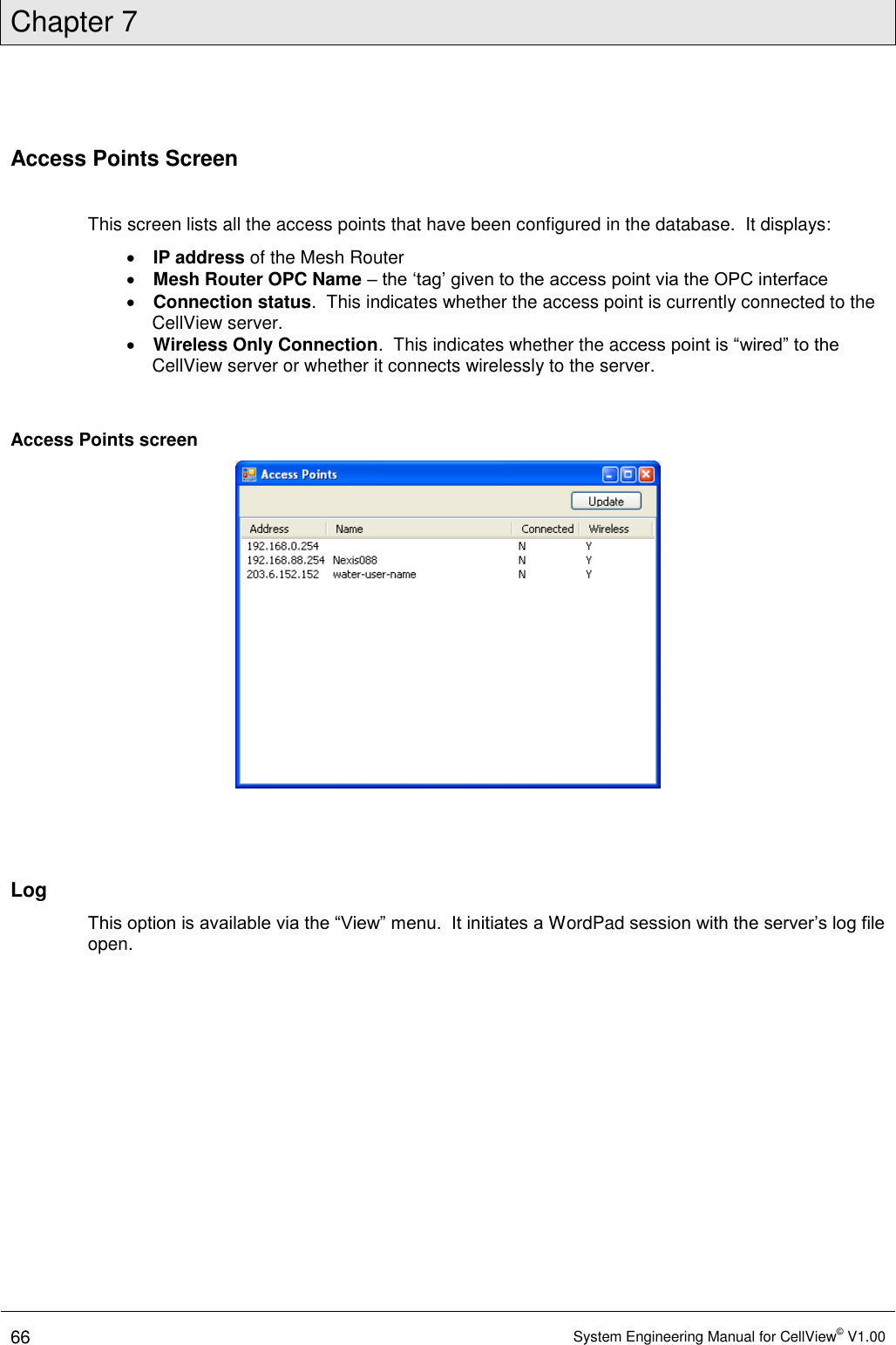 Chapter 7  66 System Engineering Manual for CellView© V1.00  Access Points Screen  This screen lists all the access points that have been configured in the database.  It displays:   IP address of the Mesh Router  Mesh Router OPC Name – the ‘tag’ given to the access point via the OPC interface  Connection status.  This indicates whether the access point is currently connected to the CellView server.  Wireless Only Connection.  This indicates whether the access point is “wired” to the CellView server or whether it connects wirelessly to the server.  Access Points screen    Log This option is available via the “View” menu.  It initiates a WordPad session with the server’s log file open.  