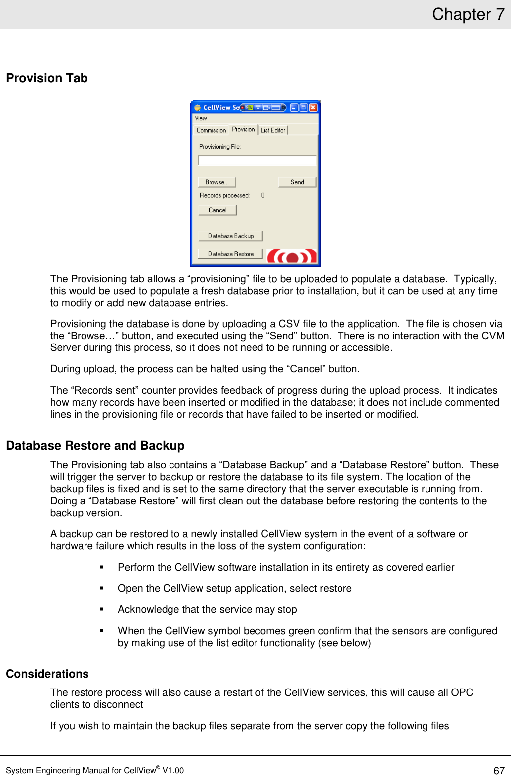 Chapter 7  System Engineering Manual for CellView© V1.00 67  Provision Tab  The Provisioning tab allows a “provisioning” file to be uploaded to populate a database.  Typically, this would be used to populate a fresh database prior to installation, but it can be used at any time to modify or add new database entries. Provisioning the database is done by uploading a CSV file to the application.  The file is chosen via the “Browse…” button, and executed using the “Send” button.  There is no interaction with the CVM Server during this process, so it does not need to be running or accessible. During upload, the process can be halted using the “Cancel” button. The “Records sent” counter provides feedback of progress during the upload process.  It indicates how many records have been inserted or modified in the database; it does not include commented lines in the provisioning file or records that have failed to be inserted or modified. Database Restore and Backup The Provisioning tab also contains a “Database Backup” and a “Database Restore” button.  These will trigger the server to backup or restore the database to its file system. The location of the backup files is fixed and is set to the same directory that the server executable is running from.  Doing a “Database Restore” will first clean out the database before restoring the contents to the backup version.  A backup can be restored to a newly installed CellView system in the event of a software or hardware failure which results in the loss of the system configuration:   Perform the CellView software installation in its entirety as covered earlier   Open the CellView setup application, select restore   Acknowledge that the service may stop   When the CellView symbol becomes green confirm that the sensors are configured by making use of the list editor functionality (see below) Considerations The restore process will also cause a restart of the CellView services, this will cause all OPC clients to disconnect If you wish to maintain the backup files separate from the server copy the following files 