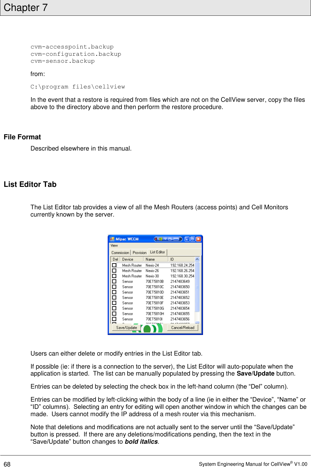 Chapter 7  68 System Engineering Manual for CellView© V1.00  cvm-accesspoint.backup cvm-configuration.backup cvm-sensor.backup from: C:\program files\cellview In the event that a restore is required from files which are not on the CellView server, copy the files above to the directory above and then perform the restore procedure.  File Format Described elsewhere in this manual.  List Editor Tab  The List Editor tab provides a view of all the Mesh Routers (access points) and Cell Monitors currently known by the server.      Users can either delete or modify entries in the List Editor tab. If possible (ie: if there is a connection to the server), the List Editor will auto-populate when the application is started.  The list can be manually populated by pressing the Save/Update button. Entries can be deleted by selecting the check box in the left-hand column (the “Del” column). Entries can be modified by left-clicking within the body of a line (ie in either the “Device”, “Name” or “ID” columns).  Selecting an entry for editing will open another window in which the changes can be made.  Users cannot modify the IP address of a mesh router via this mechanism. Note that deletions and modifications are not actually sent to the server until the “Save/Update” button is pressed.  If there are any deletions/modifications pending, then the text in the “Save/Update” button changes to bold italics. 