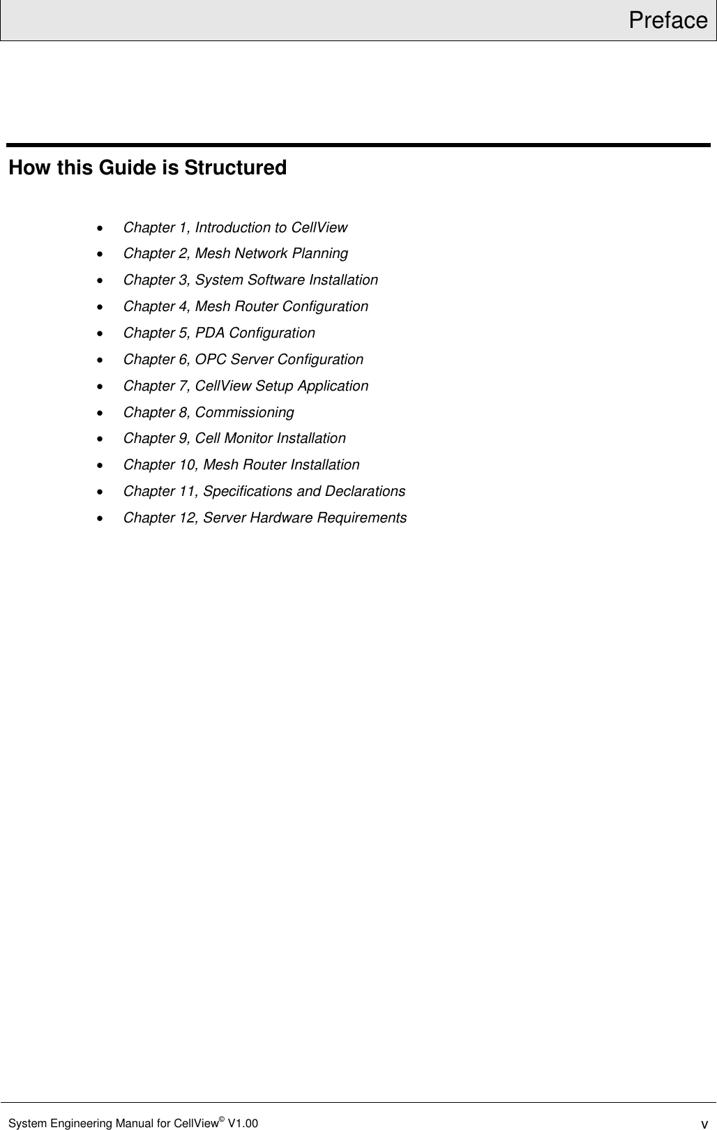 Preface  System Engineering Manual for CellView© V1.00 v  How this Guide is Structured   Chapter 1, Introduction to CellView  Chapter 2, Mesh Network Planning  Chapter 3, System Software Installation  Chapter 4, Mesh Router Configuration  Chapter 5, PDA Configuration  Chapter 6, OPC Server Configuration  Chapter 7, CellView Setup Application  Chapter 8, Commissioning  Chapter 9, Cell Monitor Installation  Chapter 10, Mesh Router Installation  Chapter 11, Specifications and Declarations  Chapter 12, Server Hardware Requirements   