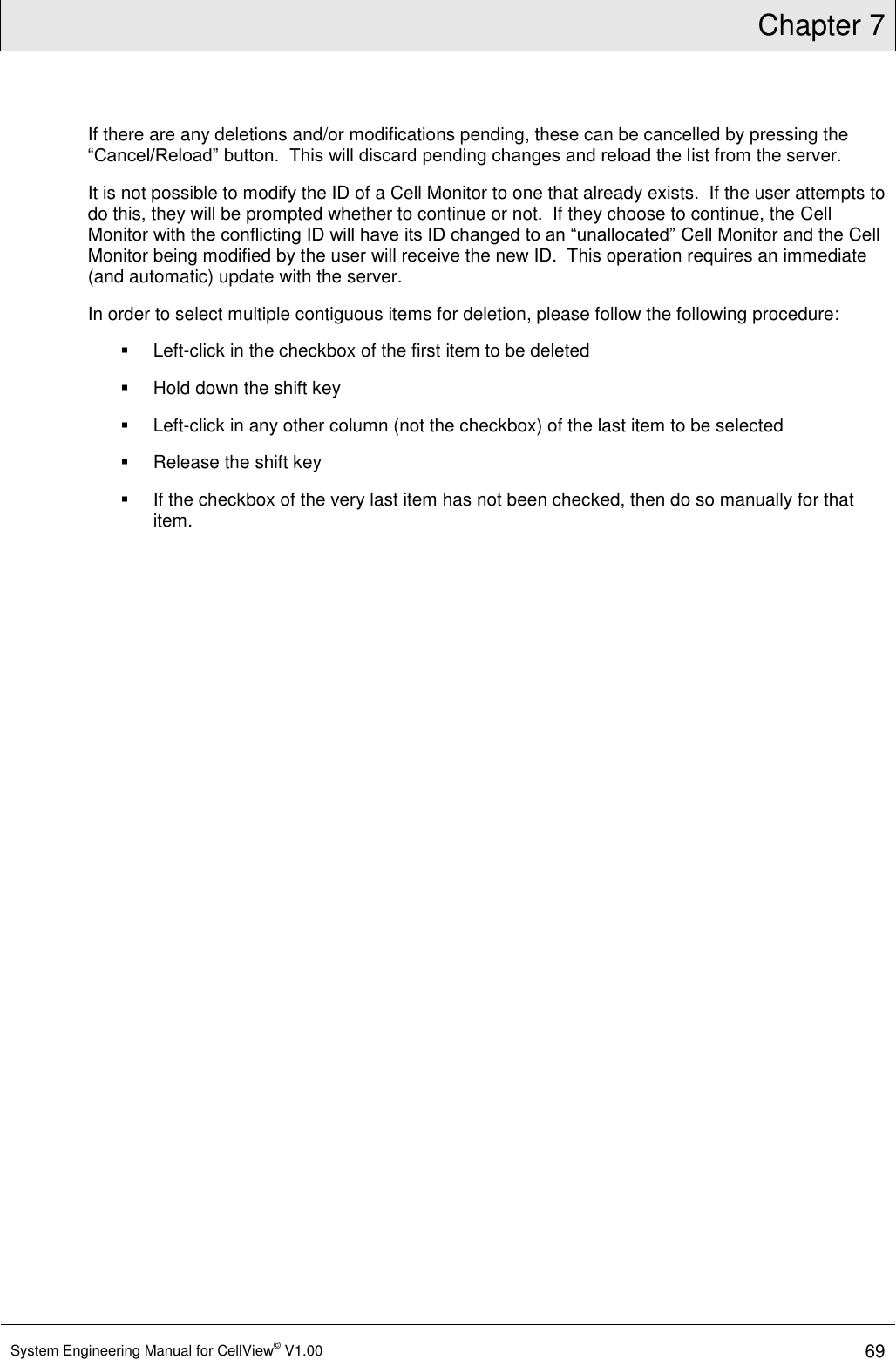 Chapter 7  System Engineering Manual for CellView© V1.00 69  If there are any deletions and/or modifications pending, these can be cancelled by pressing the “Cancel/Reload” button.  This will discard pending changes and reload the list from the server. It is not possible to modify the ID of a Cell Monitor to one that already exists.  If the user attempts to do this, they will be prompted whether to continue or not.  If they choose to continue, the Cell Monitor with the conflicting ID will have its ID changed to an “unallocated” Cell Monitor and the Cell Monitor being modified by the user will receive the new ID.  This operation requires an immediate (and automatic) update with the server. In order to select multiple contiguous items for deletion, please follow the following procedure:   Left-click in the checkbox of the first item to be deleted   Hold down the shift key   Left-click in any other column (not the checkbox) of the last item to be selected   Release the shift key   If the checkbox of the very last item has not been checked, then do so manually for that item. 