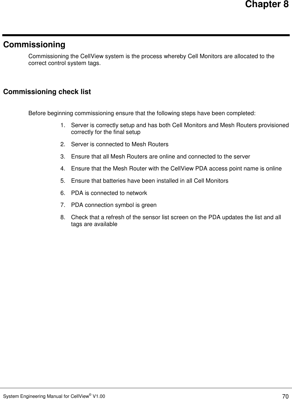 Chapter 8 System Engineering Manual for CellView© V1.00 70  Commissioning Commissioning the CellView system is the process whereby Cell Monitors are allocated to the correct control system tags.  Commissioning check list  Before beginning commissioning ensure that the following steps have been completed: 1.  Server is correctly setup and has both Cell Monitors and Mesh Routers provisioned correctly for the final setup 2.  Server is connected to Mesh Routers 3.  Ensure that all Mesh Routers are online and connected to the server 4.  Ensure that the Mesh Router with the CellView PDA access point name is online 5.  Ensure that batteries have been installed in all Cell Monitors 6.  PDA is connected to network 7.  PDA connection symbol is green 8.  Check that a refresh of the sensor list screen on the PDA updates the list and all tags are available  