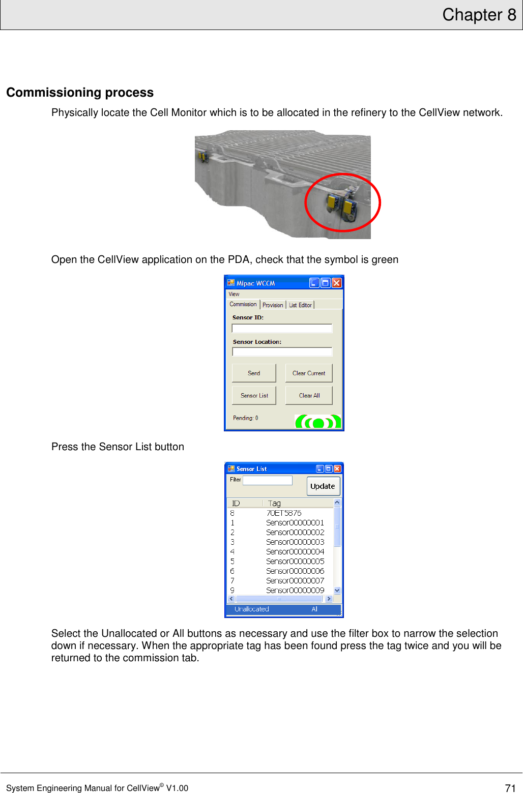 Chapter 8  System Engineering Manual for CellView© V1.00 71  Commissioning process Physically locate the Cell Monitor which is to be allocated in the refinery to the CellView network.  Open the CellView application on the PDA, check that the symbol is green  Press the Sensor List button  Select the Unallocated or All buttons as necessary and use the filter box to narrow the selection down if necessary. When the appropriate tag has been found press the tag twice and you will be returned to the commission tab.  