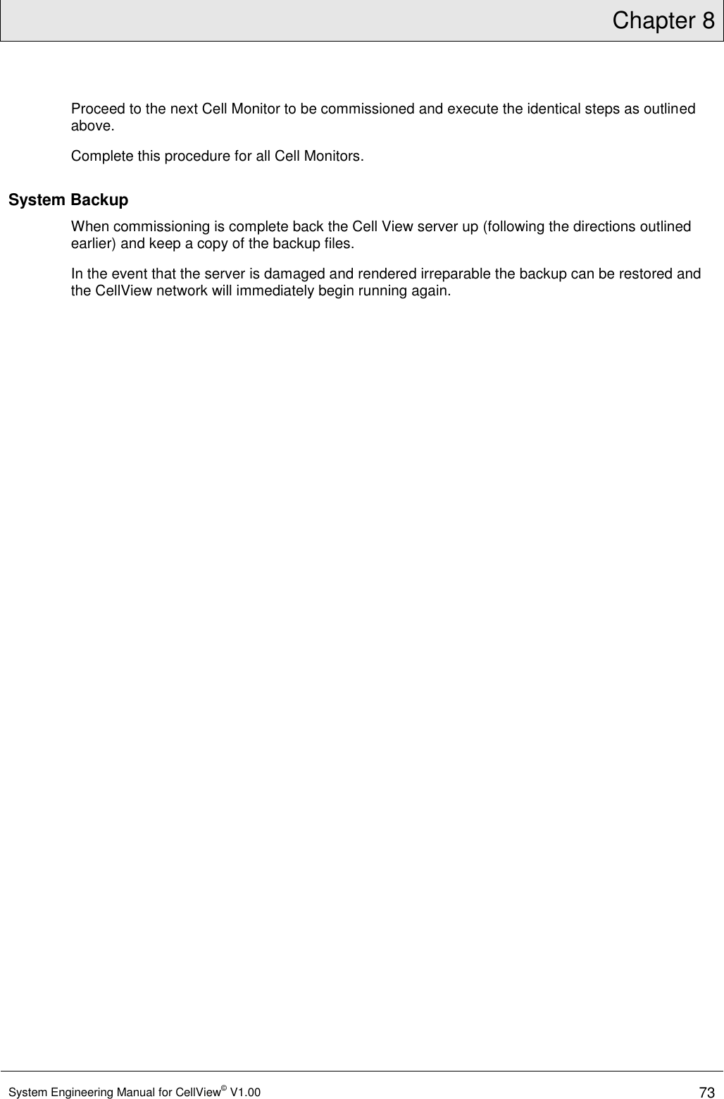 Chapter 8  System Engineering Manual for CellView© V1.00 73  Proceed to the next Cell Monitor to be commissioned and execute the identical steps as outlined above. Complete this procedure for all Cell Monitors. System Backup When commissioning is complete back the Cell View server up (following the directions outlined earlier) and keep a copy of the backup files.  In the event that the server is damaged and rendered irreparable the backup can be restored and the CellView network will immediately begin running again. 