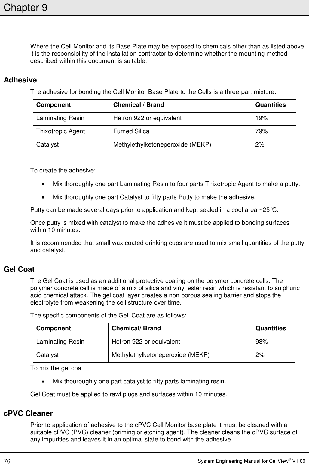 Chapter 9  76 System Engineering Manual for CellView© V1.00  Where the Cell Monitor and its Base Plate may be exposed to chemicals other than as listed above it is the responsibility of the installation contractor to determine whether the mounting method described within this document is suitable.  Adhesive The adhesive for bonding the Cell Monitor Base Plate to the Cells is a three-part mixture: Component Chemical / Brand Quantities Laminating Resin Hetron 922 or equivalent 19% Thixotropic Agent Fumed Silica 79% Catalyst Methylethylketoneperoxide (MEKP) 2%  To create the adhesive:   Mix thoroughly one part Laminating Resin to four parts Thixotropic Agent to make a putty.   Mix thoroughly one part Catalyst to fifty parts Putty to make the adhesive.  Putty can be made several days prior to application and kept sealed in a cool area ~25°C. Once putty is mixed with catalyst to make the adhesive it must be applied to bonding surfaces within 10 minutes.  It is recommended that small wax coated drinking cups are used to mix small quantities of the putty and catalyst.  Gel Coat The Gel Coat is used as an additional protective coating on the polymer concrete cells. The polymer concrete cell is made of a mix of silica and vinyl ester resin which is resistant to sulphuric acid chemical attack. The gel coat layer creates a non porous sealing barrier and stops the electrolyte from weakening the cell structure over time. The specific components of the Gell Coat are as follows: Component Chemical/ Brand Quantities Laminating Resin Hetron 922 or equivalent 98% Catalyst Methylethylketoneperoxide (MEKP) 2% To mix the gel coat:   Mix thouroughly one part catalyst to fifty parts laminating resin.  Gel Coat must be applied to rawl plugs and surfaces within 10 minutes.  cPVC Cleaner  Prior to application of adhesive to the cPVC Cell Monitor base plate it must be cleaned with a suitable cPVC (PVC) cleaner (priming or etching agent). The cleaner cleans the cPVC surface of any impurities and leaves it in an optimal state to bond with the adhesive. 