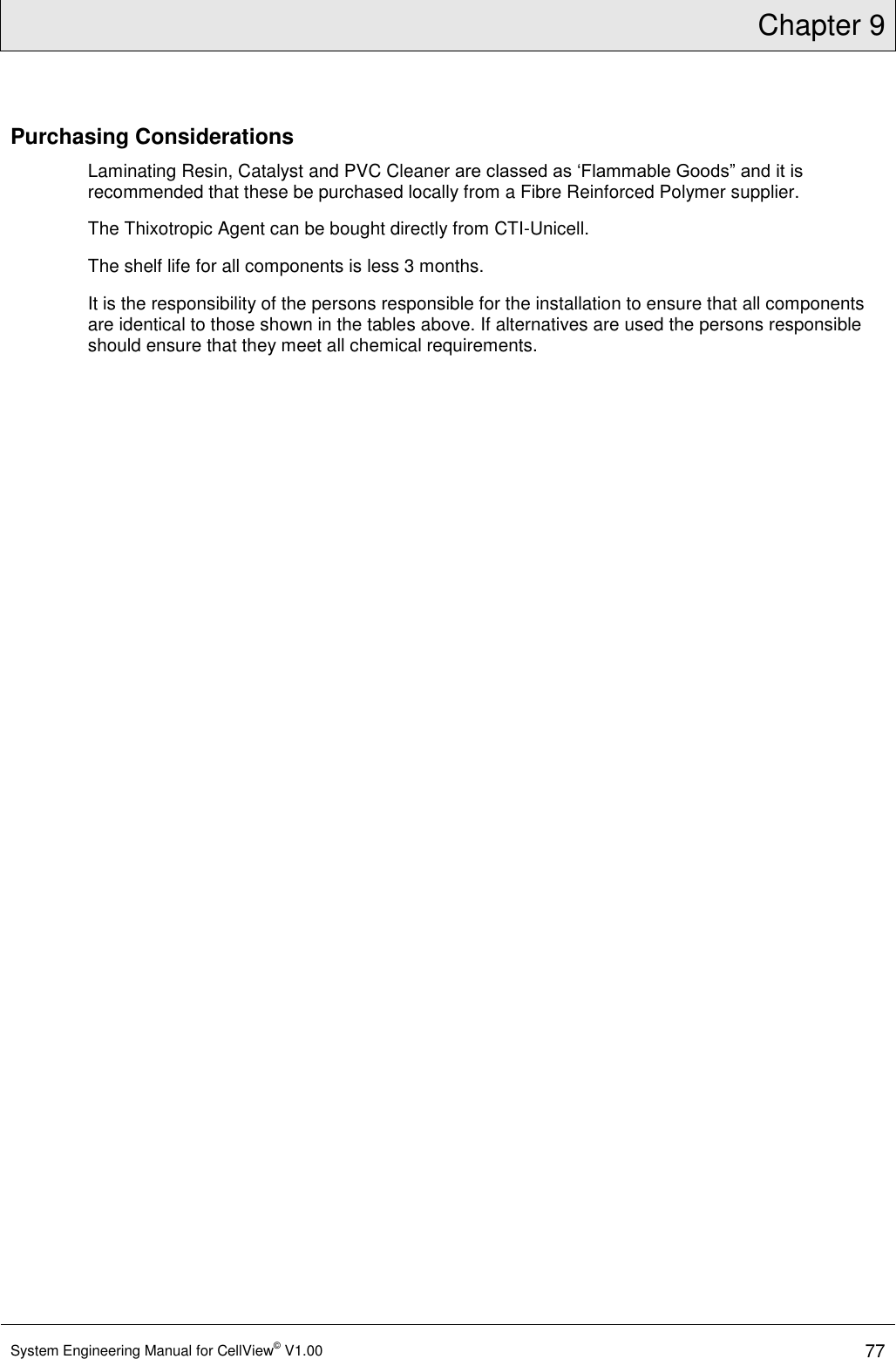 Chapter 9  System Engineering Manual for CellView© V1.00 77  Purchasing Considerations Laminating Resin, Catalyst and PVC Cleaner are classed as ‘Flammable Goods” and it is recommended that these be purchased locally from a Fibre Reinforced Polymer supplier.  The Thixotropic Agent can be bought directly from CTI-Unicell. The shelf life for all components is less 3 months.  It is the responsibility of the persons responsible for the installation to ensure that all components are identical to those shown in the tables above. If alternatives are used the persons responsible should ensure that they meet all chemical requirements.  