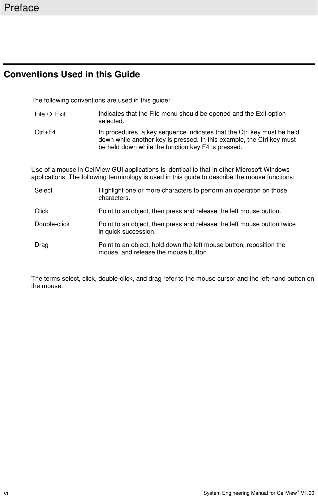 Preface  vi System Engineering Manual for CellView© V1.00  Conventions Used in this Guide  The following conventions are used in this guide: File ➩ Exit Indicates that the File menu should be opened and the Exit option selected. Ctrl+F4  In procedures, a key sequence indicates that the Ctrl key must be held down while another key is pressed. In this example, the Ctrl key must be held down while the function key F4 is pressed.  Use of a mouse in CellView GUI applications is identical to that in other Microsoft Windows applications. The following terminology is used in this guide to describe the mouse functions: Select  Highlight one or more characters to perform an operation on those characters. Click  Point to an object, then press and release the left mouse button. Double-click  Point to an object, then press and release the left mouse button twice in quick succession. Drag  Point to an object, hold down the left mouse button, reposition the mouse, and release the mouse button.  The terms select, click, double-click, and drag refer to the mouse cursor and the left-hand button on the mouse.  