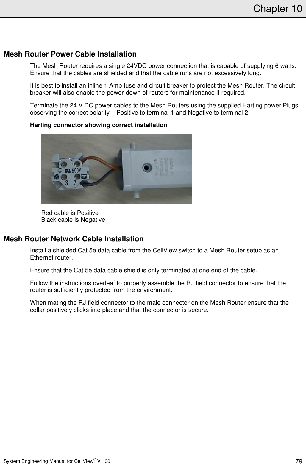 Chapter 10  System Engineering Manual for CellView© V1.00 79  Mesh Router Power Cable Installation The Mesh Router requires a single 24VDC power connection that is capable of supplying 6 watts. Ensure that the cables are shielded and that the cable runs are not excessively long. It is best to install an inline 1 Amp fuse and circuit breaker to protect the Mesh Router. The circuit breaker will also enable the power-down of routers for maintenance if required. Terminate the 24 V DC power cables to the Mesh Routers using the supplied Harting power Plugs observing the correct polarity – Positive to terminal 1 and Negative to terminal 2 Harting connector showing correct installation         Red cable is Positive Black cable is Negative  Mesh Router Network Cable Installation Install a shielded Cat 5e data cable from the CellView switch to a Mesh Router setup as an Ethernet router.  Ensure that the Cat 5e data cable shield is only terminated at one end of the cable.   Follow the instructions overleaf to properly assemble the RJ field connector to ensure that the router is sufficiently protected from the environment.  When mating the RJ field connector to the male connector on the Mesh Router ensure that the collar positively clicks into place and that the connector is secure.  