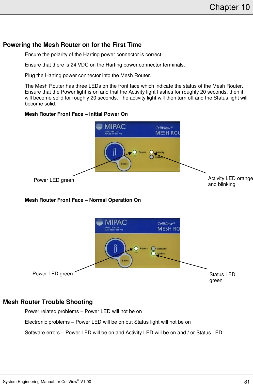 Chapter 10  System Engineering Manual for CellView© V1.00 81  Powering the Mesh Router on for the First Time Ensure the polarity of the Harting power connector is correct. Ensure that there is 24 VDC on the Harting power connector terminals. Plug the Harting power connector into the Mesh Router. The Mesh Router has three LEDs on the front face which indicate the status of the Mesh Router. Ensure that the Power light is on and that the Activity light flashes for roughly 20 seconds, then it will become solid for roughly 20 seconds. The activity light will then turn off and the Status light will become solid. Mesh Router Front Face – Initial Power On    Mesh Router Front Face – Normal Operation On      Mesh Router Trouble Shooting Power related problems – Power LED will not be on Electronic problems – Power LED will be on but Status light will not be on Software errors – Power LED will be on and Activity LED will be on and / or Status LED   Power LED green Activity LED orange and blinking Status LED green Power LED green 