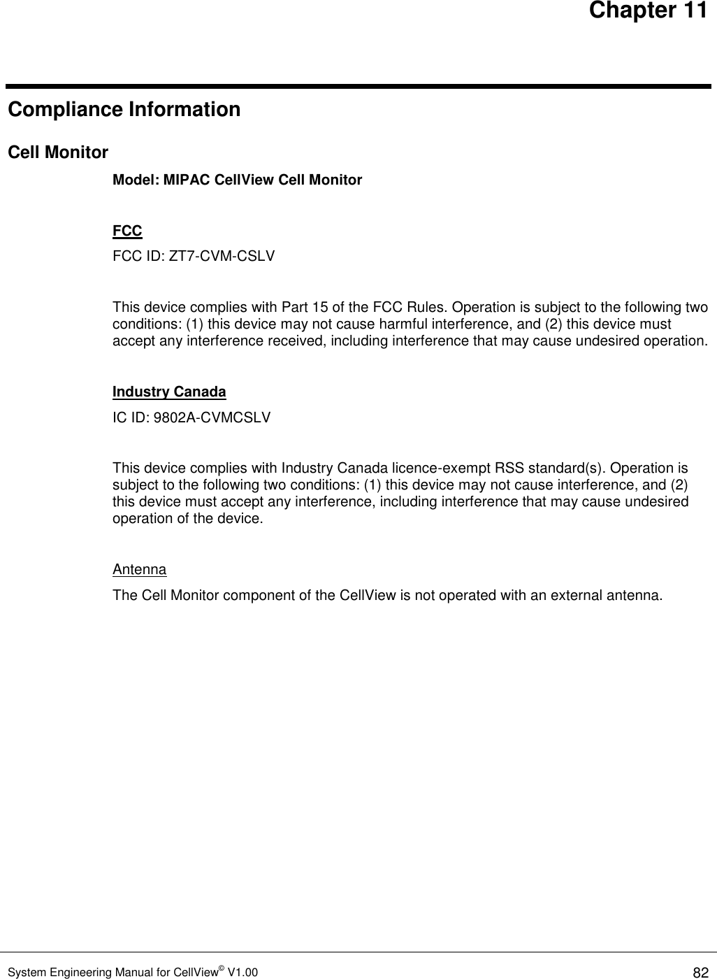 Chapter 11 System Engineering Manual for CellView© V1.00 82  Compliance Information Cell Monitor Model: MIPAC CellView Cell Monitor  FCC FCC ID: ZT7-CVM-CSLV  This device complies with Part 15 of the FCC Rules. Operation is subject to the following two conditions: (1) this device may not cause harmful interference, and (2) this device must accept any interference received, including interference that may cause undesired operation.  Industry Canada IC ID: 9802A-CVMCSLV  This device complies with Industry Canada licence-exempt RSS standard(s). Operation is subject to the following two conditions: (1) this device may not cause interference, and (2) this device must accept any interference, including interference that may cause undesired operation of the device.  Antenna The Cell Monitor component of the CellView is not operated with an external antenna. 