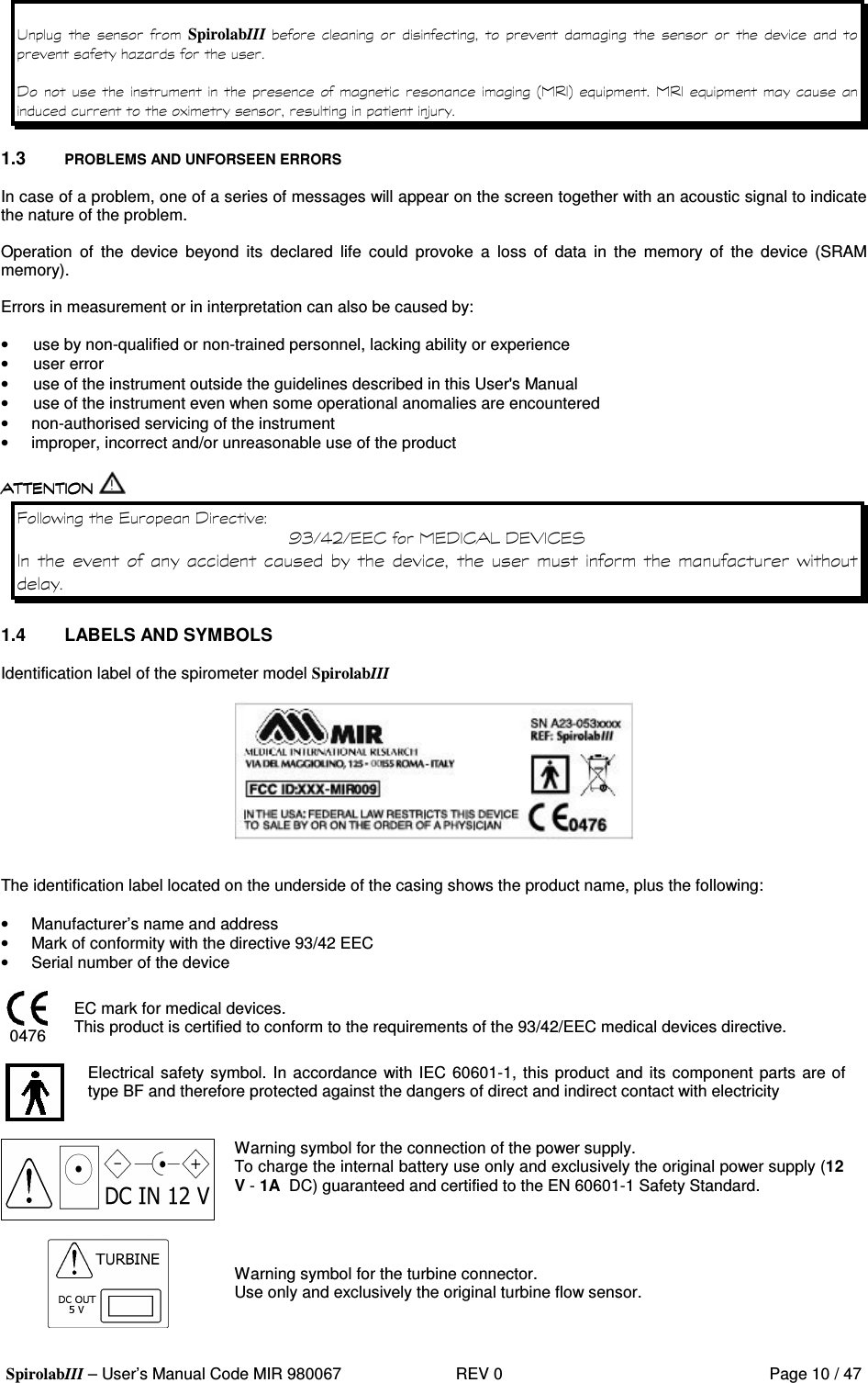  SpirolabIII – User’s Manual Code MIR 980067     REV 0          Page 10 / 47 !      SpirolabIII            *0       9  : #   #  )  &gt; 1.3  PROBLEMS AND UNFORSEEN ERRORS  In case of a problem, one of a series of messages will appear on the screen together with an acoustic signal to indicate the nature of the problem.  Operation  of  the  device  beyond  its  declared  life  could  provoke  a  loss  of  data  in  the  memory  of  the  device  (SRAM memory).  Errors in measurement or in interpretation can also be caused by:  •  use by non-qualified or non-trained personnel, lacking ability or experience •  user error •  use of the instrument outside the guidelines described in this User&apos;s Manual •  use of the instrument even when some operational anomalies are encountered •  non-authorised servicing of the instrument •  improper, incorrect and/or unreasonable use of the product   8&apos;  0 + 1 &amp;, 2 &amp;(  0 ( A0 ; ( 3    &apos; 1.4  LABELS AND SYMBOLS  Identification label of the spirometer model SpirolabIII     The identification label located on the underside of the casing shows the product name, plus the following:  •  Manufacturer’s name and address •  Mark of conformity with the directive 93/42 EEC •  Serial number of the device   0476 EC mark for medical devices. This product is certified to conform to the requirements of the 93/42/EEC medical devices directive.   Electrical safety symbol. In accordance with IEC 60601-1, this product and its component parts are of type BF and therefore protected against the dangers of direct and indirect contact with electricity   Warning symbol for the connection of the power supply. To charge the internal battery use only and exclusively the original power supply (12 V - 1A  DC) guaranteed and certified to the EN 60601-1 Safety Standard.   Warning symbol for the turbine connector.  Use only and exclusively the original turbine flow sensor.  