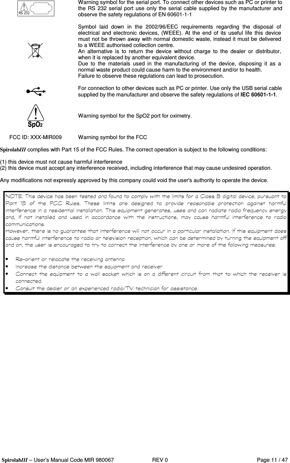  SpirolabIII – User’s Manual Code MIR 980067     REV 0          Page 11 / 47  Warning symbol for the serial port. To connect other devices such as PC or printer to the RS 232 serial port use  only the serial cable supplied by the manufacturer and observe the safety regulations of EN 60601-1-1   Symbol  laid  down  in  the  2002/96/EEC  requirements  regarding  the  disposal  of electrical  and  electronic  devices, (WEEE). At  the  end  of  its  useful  life  this device must not be thrown away with normal domestic waste, instead it must be delivered to a WEEE authorised collection centre. An  alternative  is  to  return  the  device  without  charge  to  the  dealer  or  distributor, when it is replaced by another equivalent device. Due  to  the  materials  used  in  the  manufacturing  of  the  device,  disposing  it  as  a normal waste product could cause harm to the environment and/or to health. Failure to observe these regulations can lead to prosecution.   For connection to other devices such as PC or printer. Use only the USB serial cable supplied by the manufacturer and observe the safety regulations of IEC 60601-1-1.   Warning symbol for the SpO2 port for oximetry.  FCC ID: XXX-MIR009  Warning symbol for the FCC  SpirolabIII complies with Part 15 of the FCC Rules. The correct operation is subject to the following conditions:  (1) this device must not cause harmful interference (2) this device must accept any interference received, including interference that may cause undesired operation.  Any modifications not expressly approved by this company could void the user&apos;s authority to operate the device.   &apos;  ( ?  = .E    8( (                 #  #         &apos;             5 &apos;  &apos; #  &apos;   #   &apos;   •  6 • &apos; # • ( #  &apos; %&apos;         &apos;   • ( )&amp;;  