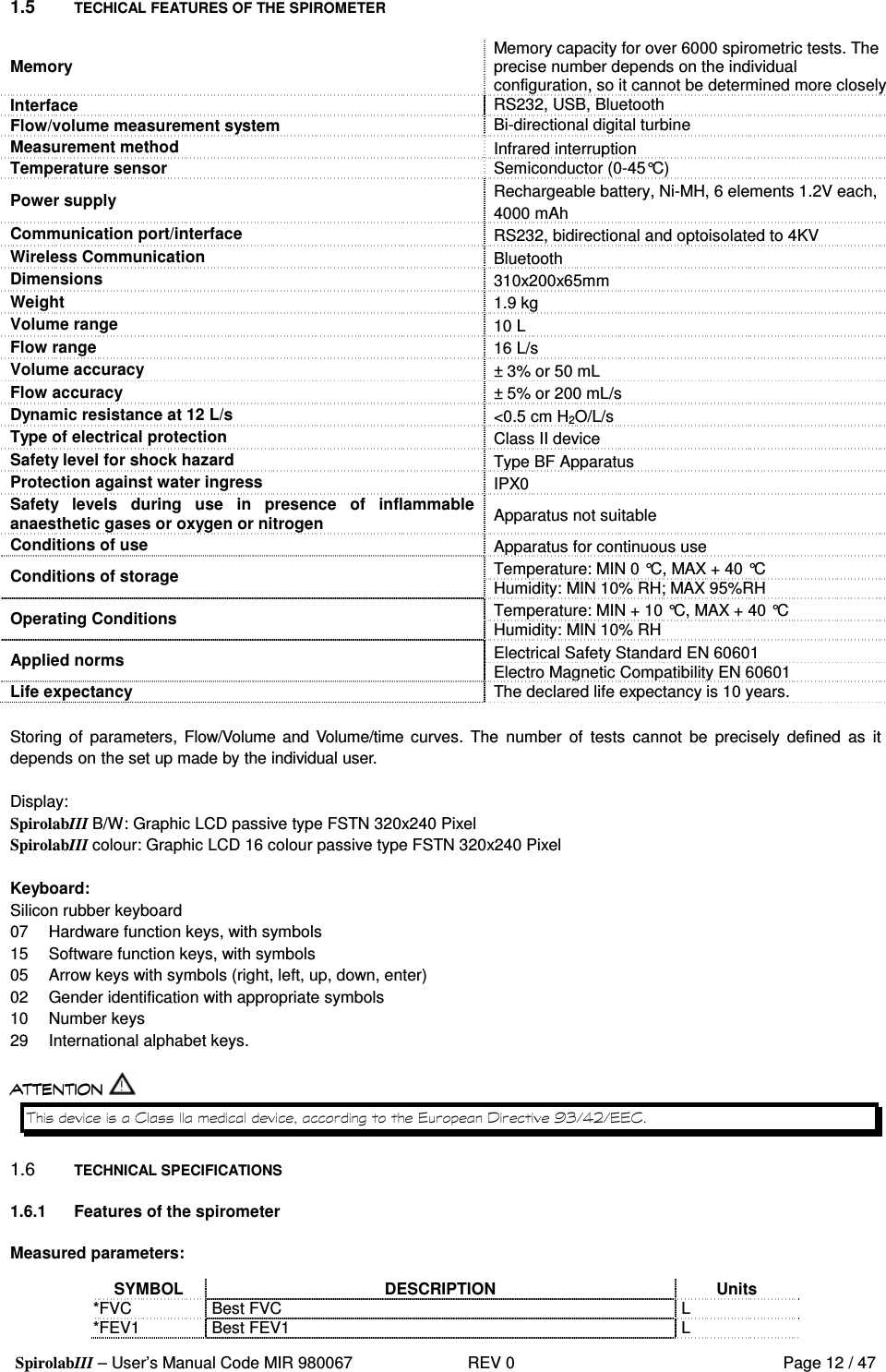 SpirolabIII – User’s Manual Code MIR 980067     REV 0          Page 12 / 47  1.5  TECHICAL FEATURES OF THE SPIROMETER  Memory  Memory capacity for over 6000 spirometric tests. The precise number depends on the individual configuration, so it cannot be determined more closely Interface  RS232, USB, Bluetooth Flow/volume measurement system  Bi-directional digital turbine Measurement method  Infrared interruption Temperature sensor Semiconductor (0-45°C) Power supply  Rechargeable battery, Ni-MH, 6 elements 1.2V each, 4000 mAh Communication port/interface  RS232, bidirectional and optoisolated to 4KV Wireless Communication  Bluetooth Dimensions  310x200x65mm Weight  1.9 kg Volume range  10 L Flow range  16 L/s Volume accuracy  ± 3% or 50 mL Flow accuracy  ± 5% or 200 mL/s Dynamic resistance at 12 L/s  &lt;0.5 cm H2O/L/s Type of electrical protection  Class II device Safety level for shock hazard  Type BF Apparatus Protection against water ingress  IPX0 Safety  levels  during  use  in  presence  of  inflammable anaesthetic gases or oxygen or nitrogen  Apparatus not suitable Conditions of use  Apparatus for continuous use Temperature: MIN 0 °C, MAX + 40 °C Conditions of storage  Humidity: MIN 10% RH; MAX 95%RH Temperature: MIN + 10 °C, MAX + 40 °C Operating Conditions  Humidity: MIN 10% RH Electrical Safety Standard EN 60601 Applied norms  Electro Magnetic Compatibility EN 60601 Life expectancy  The declared life expectancy is 10 years.  Storing  of  parameters, Flow/Volume  and Volume/time curves.  The  number  of  tests  cannot  be  precisely  defined  as  it depends on the set up made by the individual user.   Display: SpirolabIII B/W: Graphic LCD passive type FSTN 320x240 Pixel SpirolabIII colour: Graphic LCD 16 colour passive type FSTN 320x240 Pixel  Keyboard: Silicon rubber keyboard  07  Hardware function keys, with symbols 15  Software function keys, with symbols  05  Arrow keys with symbols (right, left, up, down, enter) 02  Gender identification with appropriate symbols 10  Number keys 29  International alphabet keys.   (   0 + 1 &amp;, 2 &amp;(  1.6  TECHNICAL SPECIFICATIONS  1.6.1  Features of the spirometer  Measured parameters:  SYMBOL  DESCRIPTION  Units *FVC  Best FVC  L *FEV1  Best FEV1  L 