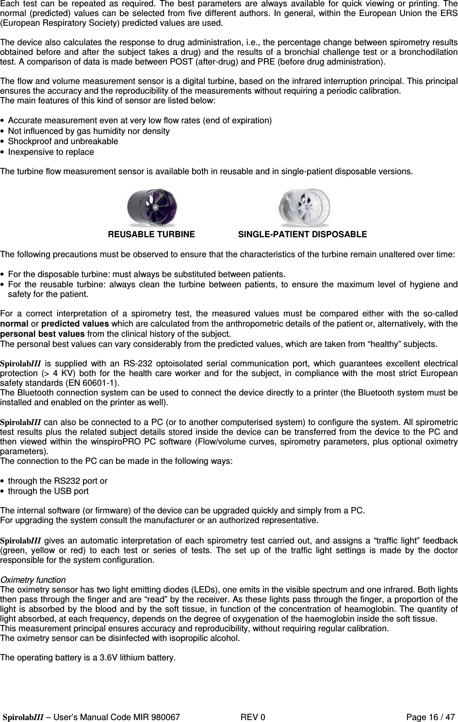  SpirolabIII – User’s Manual Code MIR 980067     REV 0          Page 16 / 47  Each test  can  be  repeated  as  required.  The best parameters are always available for quick viewing or printing. The normal (predicted) values can be selected from five different authors. In general, within the European Union the ERS (European Respiratory Society) predicted values are used.  The device also calculates the response to drug administration, i.e., the percentage change between spirometry results obtained before and after the subject takes a drug) and the results of a bronchial challenge test or a bronchodilation test. A comparison of data is made between POST (after-drug) and PRE (before drug administration).  The flow and volume measurement sensor is a digital turbine, based on the infrared interruption principal. This principal ensures the accuracy and the reproducibility of the measurements without requiring a periodic calibration. The main features of this kind of sensor are listed below:  •  Accurate measurement even at very low flow rates (end of expiration) •  Not influenced by gas humidity nor density •  Shockproof and unbreakable •  Inexpensive to replace  The turbine flow measurement sensor is available both in reusable and in single-patient disposable versions.   REUSABLE TURBINE    SINGLE-PATIENT DISPOSABLE  The following precautions must be observed to ensure that the characteristics of the turbine remain unaltered over time:  •  For the disposable turbine: must always be substituted between patients. •  For the reusable  turbine:  always clean  the turbine  between  patients, to  ensure the maximum level of  hygiene and safety for the patient.  For  a  correct  interpretation  of  a  spirometry  test,  the  measured  values  must  be  compared  either  with  the  so-called normal or predicted values which are calculated from the anthropometric details of the patient or, alternatively, with the personal best values from the clinical history of the subject. The personal best values can vary considerably from the predicted values, which are taken from “healthy” subjects.  SpirolabIII  is  supplied  with  an  RS-232  optoisolated  serial  communication  port,  which  guarantees  excellent  electrical protection (&gt; 4  KV)  both  for the health care worker and  for the subject, in compliance with  the most strict European safety standards (EN 60601-1). The Bluetooth connection system can be used to connect the device directly to a printer (the Bluetooth system must be installed and enabled on the printer as well).  SpirolabIII can also be connected to a PC (or to another computerised system) to configure the system. All spirometric test results plus the related subject details stored inside the device can be transferred from the device to the PC and then viewed within the winspiroPRO PC software (Flow/volume curves, spirometry parameters, plus optional oximetry parameters). The connection to the PC can be made in the following ways:  •  through the RS232 port or •  through the USB port  The internal software (or firmware) of the device can be upgraded quickly and simply from a PC. For upgrading the system consult the manufacturer or an authorized representative.  SpirolabIII gives an automatic interpretation of each spirometry test carried out, and assigns a “traffic light” feedback (green,  yellow  or  red)  to  each  test  or  series  of  tests.  The  set  up  of  the  traffic  light  settings  is  made  by  the  doctor responsible for the system configuration.  Oximetry function The oximetry sensor has two light emitting diodes (LEDs), one emits in the visible spectrum and one infrared. Both lights then pass through the finger and are “read” by the receiver. As these lights pass through the finger, a proportion of the light is absorbed by the blood and by the soft tissue, in function of the concentration of heamoglobin. The quantity of light absorbed, at each frequency, depends on the degree of oxygenation of the haemoglobin inside the soft tissue.  This measurement principal ensures accuracy and reproducibility, without requiring regular calibration.  The oximetry sensor can be disinfected with isopropilic alcohol.  The operating battery is a 3.6V lithium battery.  