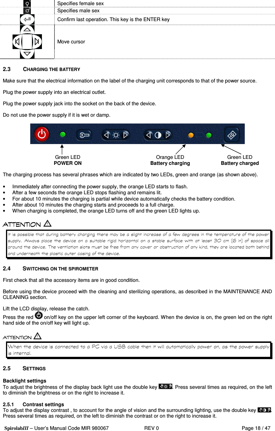  SpirolabIII – User’s Manual Code MIR 980067     REV 0          Page 18 / 47  Specifies female sex  Specifies male sex  Confirm last operation. This key is the ENTER key            Move cursor  2.3  CHARGING THE BATTERY  Make sure that the electrical information on the label of the charging unit corresponds to that of the power source.  Plug the power supply into an electrical outlet.  Plug the power supply jack into the socket on the back of the device.  Do not use the power supply if it is wet or damp.   Green LED POWER ON  Orange LED Battery charging  Green LED Battery charged  The charging process has several phrases which are indicated by two LEDs, green and orange (as shown above).   •  Immediately after connecting the power supply, the orange LED starts to flash. •  After a few seconds the orange LED stops flashing and remains lit. •  For about 10 minutes the charging is partial while device automatically checks the battery condition. •  After about 10 minutes the charging starts and proceeds to a full charge. •  When charging is completed, the orange LED turns off and the green LED lights up.        &apos;   &apos; &apos;     *   &apos;  1 7  9- :    %  2.4  SWITCHING ON THE SPIROMETER  First check that all the accessory items are in good condition.  Before using the device proceed with the cleaning and sterilizing operations, as described in the MAINTENANCE AND CLEANING section.  Lift the LCD display, release the catch. Press the red   on/off key on the upper left corner of the keyboard. When the device is on, the green led on the right hand side of the on/off key will light up.   &lt; =( ! 3 ? &apos;  &apos; &apos;  2.5  SETTINGS  Backlight settings To adjust the brightness of the display back light use the double key  . Press several times as required, on the left to diminish the brightness or on the right to increase it.  2.5.1  Contrast settings To adjust the display contrast , to account for the angle of vision and the surrounding lighting, use the double key  . Press several times as required, on the left to diminish the contrast or on the right to increase it. 