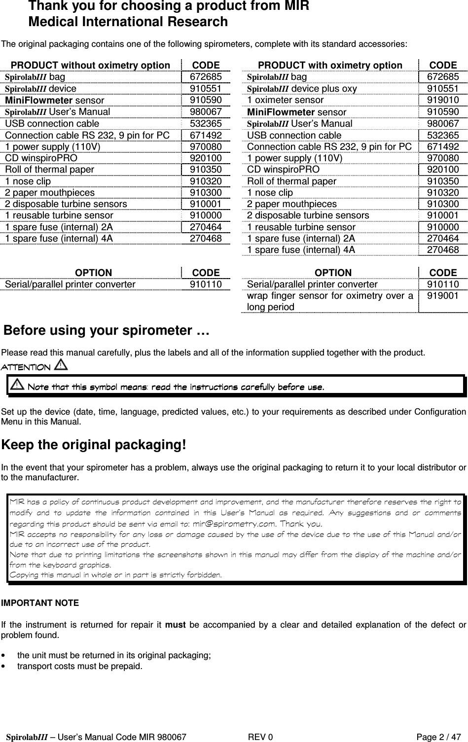  SpirolabIII – User’s Manual Code MIR 980067     REV 0          Page 2 / 47 Thank you for choosing a product from MIR Medical International Research  The original packaging contains one of the following spirometers, complete with its standard accessories:  PRODUCT without oximetry option  CODE    PRODUCT with oximetry option  CODE SpirolabIII bag  672685    SpirolabIII bag  672685 SpirolabIII device  910551    SpirolabIII device plus oxy  910551 MiniFlowmeter sensor 910590    1 oximeter sensor  919010 SpirolabIII User’s Manual  980067    MiniFlowmeter sensor 910590 USB connection cable  532365    SpirolabIII User’s Manual  980067 Connection cable RS 232, 9 pin for PC  671492    USB connection cable  532365 1 power supply (110V)  970080    Connection cable RS 232, 9 pin for PC  671492 CD winspiroPRO  920100    1 power supply (110V)  970080 Roll of thermal paper  910350    CD winspiroPRO   920100 1 nose clip  910320    Roll of thermal paper  910350 2 paper mouthpieces  910300    1 nose clip  910320 2 disposable turbine sensors  910001    2 paper mouthpieces  910300 1 reusable turbine sensor  910000    2 disposable turbine sensors  910001 1 spare fuse (internal) 2A  270464    1 reusable turbine sensor  910000 1 spare fuse (internal) 4A  270468    1 spare fuse (internal) 2A  270464       1 spare fuse (internal) 4A  270468          OPTION  CODE   OPTION  CODE Serial/parallel printer converter  910110   Serial/parallel printer converter  910110     wrap finger sensor for oximetry over a long period  919001  Before using your spirometer …  Please read this manual carefully, plus the labels and all of the information supplied together with the product.           Set up the device (date, time, language, predicted values, etc.) to your requirements as described under Configuration Menu in this Manual.  Keep the original packaging!  In the event that your spirometer has a problem, always use the original packaging to return it to your local distributor or to the manufacturer.                    ! &quot;    #             $   %     &amp;  &apos;     &amp; % (   &apos;  IMPORTANT NOTE  If  the  instrument  is  returned  for repair it must be accompanied  by a clear and  detailed  explanation of the defect or problem found.  •  the unit must be returned in its original packaging; •  transport costs must be prepaid.      
