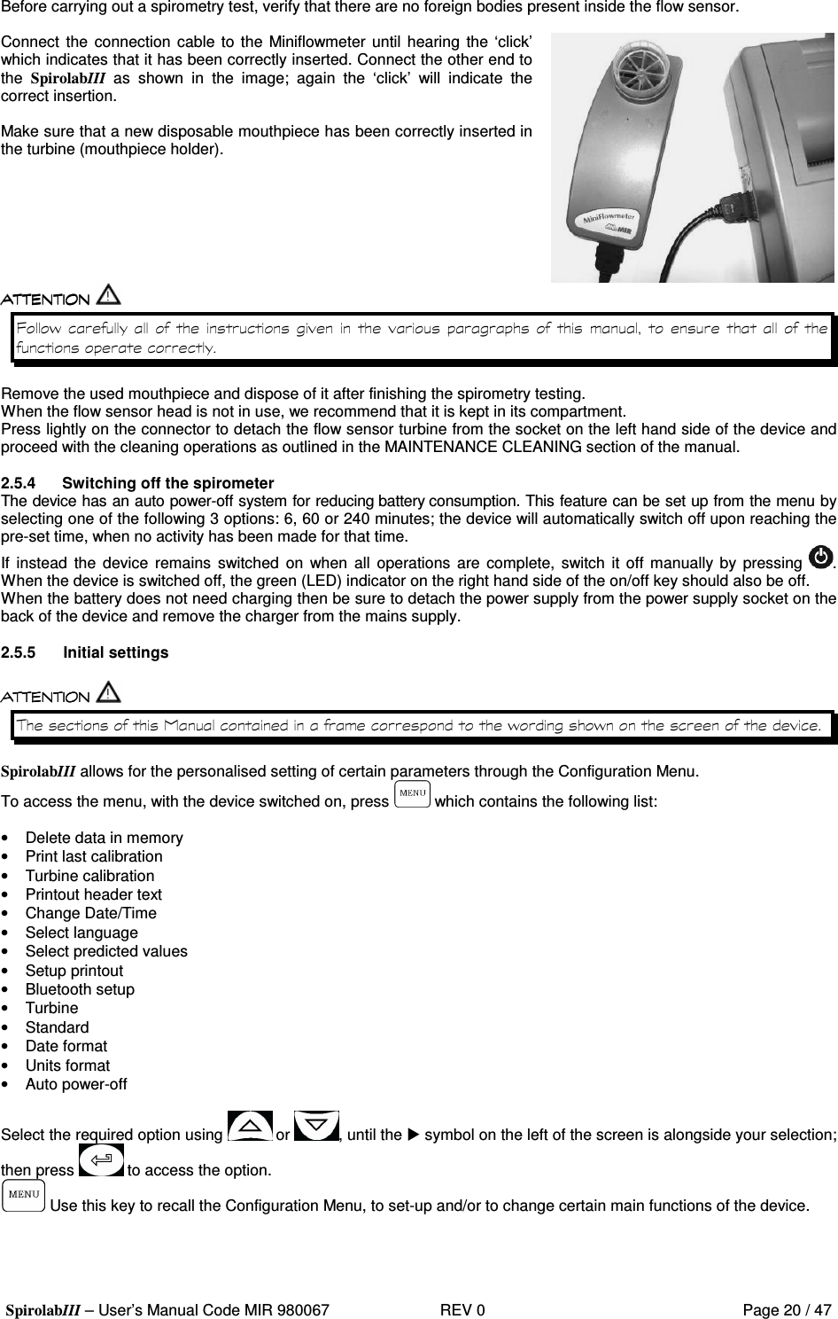  SpirolabIII – User’s Manual Code MIR 980067     REV 0          Page 20 / 47  Before carrying out a spirometry test, verify that there are no foreign bodies present inside the flow sensor.  Connect  the  connection cable to the  Miniflowmeter until hearing  the ‘click’ which indicates that it has been correctly inserted. Connect the other end to the  SpirolabIII  as  shown  in  the  image;  again  the  ‘click’  will  indicate  the correct insertion.  Make sure that a new disposable mouthpiece has been correctly inserted in the turbine (mouthpiece holder).   8&apos;          Remove the used mouthpiece and dispose of it after finishing the spirometry testing. When the flow sensor head is not in use, we recommend that it is kept in its compartment. Press lightly on the connector to detach the flow sensor turbine from the socket on the left hand side of the device and proceed with the cleaning operations as outlined in the MAINTENANCE CLEANING section of the manual.  2.5.4  Switching off the spirometer The device has an auto power-off system for reducing battery consumption. This feature can be set up from the menu by selecting one of the following 3 options: 6, 60 or 240 minutes; the device will automatically switch off upon reaching the pre-set time, when no activity has been made for that time. If  instead  the  device  remains  switched  on  when  all  operations are  complete,  switch  it  off manually by  pressing  . When the device is switched off, the green (LED) indicator on the right hand side of the on/off key should also be off. When the battery does not need charging then be sure to detach the power supply from the power supply socket on the back of the device and remove the charger from the mains supply.  2.5.5  Initial settings     &apos;  &apos;  SpirolabIII allows for the personalised setting of certain parameters through the Configuration Menu. To access the menu, with the device switched on, press   which contains the following list:  •  Delete data in memory •  Print last calibration •  Turbine calibration •  Printout header text •  Change Date/Time •  Select language •  Select predicted values •  Setup printout •  Bluetooth setup •  Turbine •  Standard •  Date format •  Units format •  Auto power-off  Select the required option using   or  , until the  symbol on the left of the screen is alongside your selection; then press   to access the option.  Use this key to recall the Configuration Menu, to set-up and/or to change certain main functions of the device.  