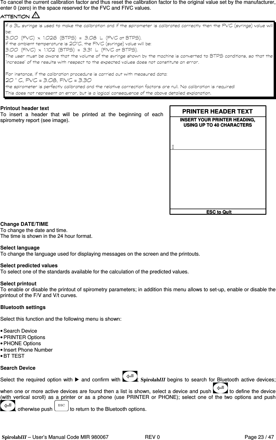  SpirolabIII – User’s Manual Code MIR 980067     REV 0          Page 23 / 47 To cancel the current calibration factor and thus reset the calibration factor to the original value set by the manufacturer, enter 0 (zero) in the space reserved for the FVC and FIVC values.  1 A  % 8; ( 9 :&apos; 1 7 7 98; ( :).7 2- 9? =3 :J1 7 K A98; ( ? =3 :  27 F( 8; ( 9 :&apos; 1 7 7 98; ( :)..7 2 9? =3 :J1 1 .A98; ( ? =3 : &apos;   &apos;  ? =3 GG&apos; )8&apos;  2 7 F( 8; ( J1 7 K 8; ( J1 1 7  #L #) Printout header text To  insert  a  header  that  will  be  printed  at  the  beginning  of  each spirometry report (see image). PRINTER HEADER TEXTINSERT YOUR PRINTER HEADING,USING UP TO 40 CHARACTERS¦ESC to QuitPRINTER HEADER TEXTINSERT YOUR PRINTER HEADING,USING UP TO 40 CHARACTERS¦ESC to Quit   Change DATE/TIME To change the date and time. The time is shown in the 24 hour format.  Select language To change the language used for displaying messages on the screen and the printouts.  Select predicted values To select one of the standards available for the calculation of the predicted values.  Select printout To enable or disable the printout of spirometry parameters; in addition this menu allows to set-up, enable or disable the printout of the F/V and V/t curves.  Bluetooth settings  Select this function and the following menu is shown:  • Search Device • PRINTER Options  • PHONE Options  • Insert Phone Number • BT TEST  Search Device Select the required  option with  and confirm  with  ; SpirolabIII begins to search for Bluetooth active devices; when one or more active devices are found then a list is shown, select a device and push   to define the device (with vertical  scroll)  as  a  printer  or  as  a  phone  (use  PRINTER  or  PHONE);  select  one  of  the  two options  and  push , otherwise push   to return to the Bluetooth options.   
