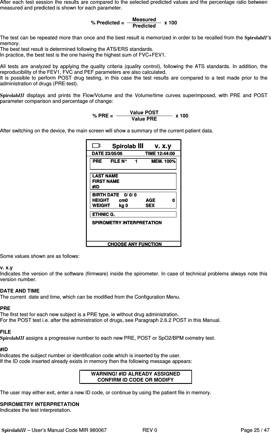  SpirolabIII – User’s Manual Code MIR 980067     REV 0          Page 25 / 47 After each test session the results are compared to the selected predicted values and the percentage ratio between measured and predicted is shown for each parameter.  Measured % Predicted = Predicted x 100  The test can be repeated more than once and the best result is memorized in order to be recalled from the SpirolabII’s memory. The best test result is determined following the ATS/ERS standards. In practice, the best test is the one having the highest sum of FVC+FEV1.  All  tests  are  analyzed by applying the quality criteria (quality control), following  the ATS standards.  In addition, the reproducibility of the FEV1, FVC and PEF parameters are also calculated. It is  possible to  perform  POST drug  testing,  in this  case  the  test  results are compared  to a test made prior to the administration of drugs (PRE-test).  SpirolabIII  displays  and  prints  the  Flow/Volume  and  the  Volume/time  curves  superimposed,  with  PRE  and  POST parameter comparison and percentage of change:  Value POST % PRE = Value PRE x 100  After switching on the device, the main screen will show a summary of the current patient data.  Spirolab III      v. x.yDATE 23/05/06 TIME 12:44:00PRE       FILE N° 1           MEM. 100%LAST NAMEFIRST NAME#IDBIRTH DATE    0/ 0/ 0HEIGHT cm0      AGE  0WEIGHT kg 0 SEXETHNIC G.SPIROMETRY INTERPRETATIONCHOOSE ANY FUNCTIONSpirolab III      v. x.yDATE 23/05/06 TIME 12:44:00PRE       FILE N° 1           MEM. 100%LAST NAMEFIRST NAME#IDBIRTH DATE    0/ 0/ 0HEIGHT cm0      AGE  0WEIGHT kg 0 SEXETHNIC G.SPIROMETRY INTERPRETATIONCHOOSE ANY FUNCTION   Some values shown are as follows:  v. x.y Indicates the version of the software (firmware) inside the spirometer. In case of technical problems always note this version number.  DATE AND TIME The current  date and time, which can be modified from the Configuration Menu.  PRE The first test for each new subject is a PRE type, ie without drug administration. For the POST test i.e. after the administration of drugs, see Paragraph 2.6.2 POST in this Manual.  FILE SpirolabIII assigns a progressive number to each new PRE, POST or SpO2/BPM oximetry test.  #ID Indicates the subject number or identification code which is inserted by the user. If the ID code inserted already exists in memory then the following message appears:   WARNING! #ID ALREADY ASSIGNED CONFIRM ID CODE OR MODIFY  The user may either exit, enter a new ID code, or continue by using the patient file in memory.  SPIROMETRY INTERPRETATION Indicates the test interpretation.  