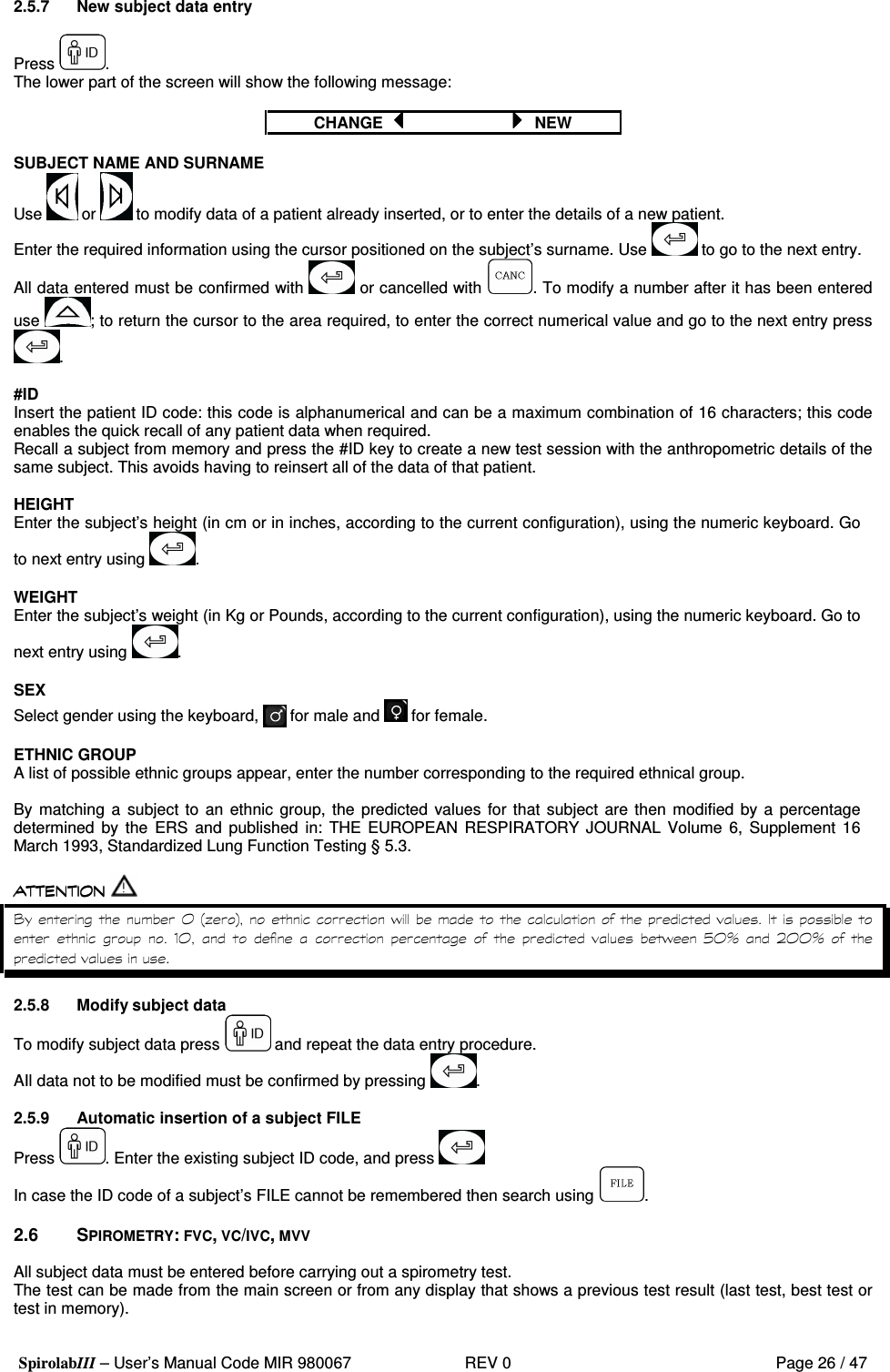  SpirolabIII – User’s Manual Code MIR 980067     REV 0          Page 26 / 47 2.5.7  New subject data entry  Press  . The lower part of the screen will show the following message:  CHANGE      NEW  SUBJECT NAME AND SURNAME Use   or   to modify data of a patient already inserted, or to enter the details of a new patient. Enter the required information using the cursor positioned on the subject’s surname. Use   to go to the next entry. All data entered must be confirmed with   or cancelled with  . To modify a number after it has been entered use  ; to return the cursor to the area required, to enter the correct numerical value and go to the next entry press .  #ID Insert the patient ID code: this code is alphanumerical and can be a maximum combination of 16 characters; this code enables the quick recall of any patient data when required. Recall a subject from memory and press the #ID key to create a new test session with the anthropometric details of the same subject. This avoids having to reinsert all of the data of that patient.  HEIGHT Enter the subject’s height (in cm or in inches, according to the current configuration), using the numeric keyboard. Go to next entry using  .  WEIGHT Enter the subject’s weight (in Kg or Pounds, according to the current configuration), using the numeric keyboard. Go to next entry using  .  SEX Select gender using the keyboard,   for male and   for female.  ETHNIC GROUP A list of possible ethnic groups appear, enter the number corresponding to the required ethnical group.  By matching  a  subject to  an ethnic group, the predicted  values for that subject  are then modified  by a percentage determined  by  the  ERS  and  published  in:  THE EUROPEAN RESPIRATORY  JOURNAL  Volume  6,  Supplement  16 March 1993, Standardized Lung Function Testing § 5.3.   ?    7 9*:&apos;       .7            &apos; E 7 H 2 7 7 H    2.5.8  Modify subject data To modify subject data press   and repeat the data entry procedure. AIl data not to be modified must be confirmed by pressing  .  2.5.9  Automatic insertion of a subject FILE Press  . Enter the existing subject ID code, and press    In case the ID code of a subject’s FILE cannot be remembered then search using  .  2.6  SPIROMETRY: FVC, VC/IVC, MVV  All subject data must be entered before carrying out a spirometry test. The test can be made from the main screen or from any display that shows a previous test result (last test, best test or test in memory).  