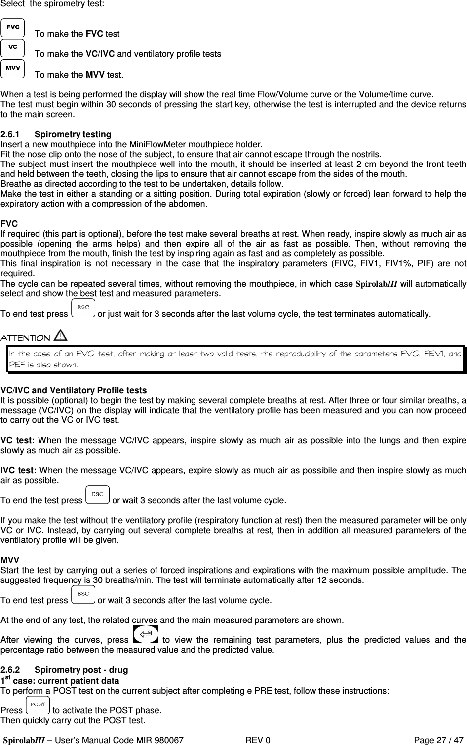  SpirolabIII – User’s Manual Code MIR 980067     REV 0          Page 27 / 47 Select  the spirometry test:    To make the FVC test   To make the VC/IVC and ventilatory profile tests   To make the MVV test.  When a test is being performed the display will show the real time Flow/Volume curve or the Volume/time curve. The test must begin within 30 seconds of pressing the start key, otherwise the test is interrupted and the device returns to the main screen.  2.6.1  Spirometry testing Insert a new mouthpiece into the MiniFlowMeter mouthpiece holder. Fit the nose clip onto the nose of the subject, to ensure that air cannot escape through the nostrils. The subject must insert the mouthpiece well into the mouth, it should be inserted at least 2 cm beyond the front teeth and held between the teeth, closing the lips to ensure that air cannot escape from the sides of the mouth. Breathe as directed according to the test to be undertaken, details follow. Make the test in either a standing or a sitting position. During total expiration (slowly or forced) lean forward to help the expiratory action with a compression of the abdomen.  FVC If required (this part is optional), before the test make several breaths at rest. When ready, inspire slowly as much air as possible  (opening  the  arms  helps)  and  then  expire  all  of  the  air  as  fast  as  possible.  Then,  without  removing  the mouthpiece from the mouth, finish the test by inspiring again as fast and as completely as possible. This  final  inspiration  is  not  necessary  in  the  case  that  the  inspiratory parameters  (FIVC,  FIV1,  FIV1%,  PIF)  are  not required. The cycle can be repeated several times, without removing the mouthpiece, in which case SpirolabIII will automatically select and show the best test and measured parameters. To end test press   or just wait for 3 seconds after the last volume cycle, the test terminates automatically.     8; (    %  &apos;  8; (  8; .=8&apos;  VC/IVC and Ventilatory Profile tests It is possible (optional) to begin the test by making several complete breaths at rest. After three or four similar breaths, a message (VC/IVC) on the display will indicate that the ventilatory profile has been measured and you can now proceed to carry out the VC or IVC test.  VC test: When the message VC/IVC appears, inspire  slowly as much air as possible into the  lungs and then expire slowly as much air as possible.  IVC test: When the message VC/IVC appears, expire slowly as much air as possibile and then inspire slowly as much air as possible. To end the test press   or wait 3 seconds after the last volume cycle.  If you make the test without the ventilatory profile (respiratory function at rest) then the measured parameter will be only VC or IVC. Instead, by carrying out several complete breaths at rest, then in addition all measured parameters of the ventilatory profile will be given.  MVV Start the test by carrying out a series of forced inspirations and expirations with the maximum possible amplitude. The suggested frequency is 30 breaths/min. The test will terminate automatically after 12 seconds. To end test press   or wait 3 seconds after the last volume cycle.  At the end of any test, the related curves and the main measured parameters are shown. After  viewing  the  curves,  press    to  view  the  remaining  test  parameters,  plus  the  predicted  values  and  the percentage ratio between the measured value and the predicted value.  2.6.2  Spirometry post - drug 1st case: current patient data To perform a POST test on the current subject after completing e PRE test, follow these instructions: Press   to activate the POST phase. Then quickly carry out the POST test. 