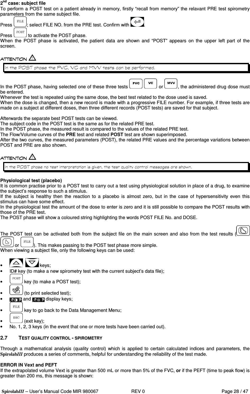  SpirolabIII – User’s Manual Code MIR 980067     REV 0          Page 28 / 47  2nd case: subject file To perform a POST test on a patient already in memory, firstly “recall from memory” the relavant PRE test spirometry parameters from the same subject file. Press  ; select FILE NO. from the PRE test. Confirm with  . Press   to activate the POST phase. When  the  POST  phase  is  activated,  the  patient  data  are  shown  and  “POST”  appears  on  the  upper  left  part  of  the screen.   =3 8; ( ; (  ; ;   In the POST phase, having selected one of these three tests     or  , the administered drug dose must be entered. Whenever the test is repeated using the same dose, the best test related to the dose used is saved. When the dose is changed, then a new record is made with a progressive FILE number. For example, if three tests are made on a subject at different doses, then three different records (POST tests) are saved for that subject.  Afterwards the separate best POST tests can be viewed. The subject code in the POST test is the same as for the related PRE test. In the POST phase, the measured result is compared to the values of the related PRE test. The Flow/Volume curves of the PRE test and related POST test are shown superimposed. After the two curves, the measured parameters (POST), the related PRE values and the percentage variations between POST and PRE are also shown.   =3  #  &apos;  Physiological test (placebo) It is common practise prior to a POST test to carry out a test using physiological solution in place of a drug, to examine the subject’s response to such a stimulus. If  the  subject  is  healthy  then  the  reaction  to  a  placebo  is  almost  zero,  but  in  the  case  of  hypersensitivity  even  this stimulus can have some effect. In the physiological test the amount of the dose to enter is zero and it is still possible to compare the POST results with those of the PRE test. The POST phase will show a coloured string highlighting the words POST FILE No. and DOSE.  The POST test can be activated both  from the subject file on the main screen and also from the test results (   or  ). This makes passing to the POST test phase more simple. When viewing a subject file, only the following keys can be used:  •      keys; •  ID# key (to make a new spirometry test with the current subject’s data file); •   key (to make a POST test); •   (to print selected test); •   and   display keys; •   key to go back to the Data Management Menu; •   (exit key); •  No. 1, 2, 3 keys (in the event that one or more tests have been carried out).  2.7  TEST QUALITY CONTROL - SPIROMETRY  Through  a  mathematical  analysis  (quality  control) which is  applied  to  certain  calculated indices  and  parameters,  the SpirolabIII produces a series of comments, helpful for understanding the reliability of the test made.  ERROR IN Vext and PEFT If the extrapolated volume Vext is greater than 500 mL or more than 5% of the FVC, or if the PEFT (time to peak flow) is greater than 200 ms, this message is shown: 