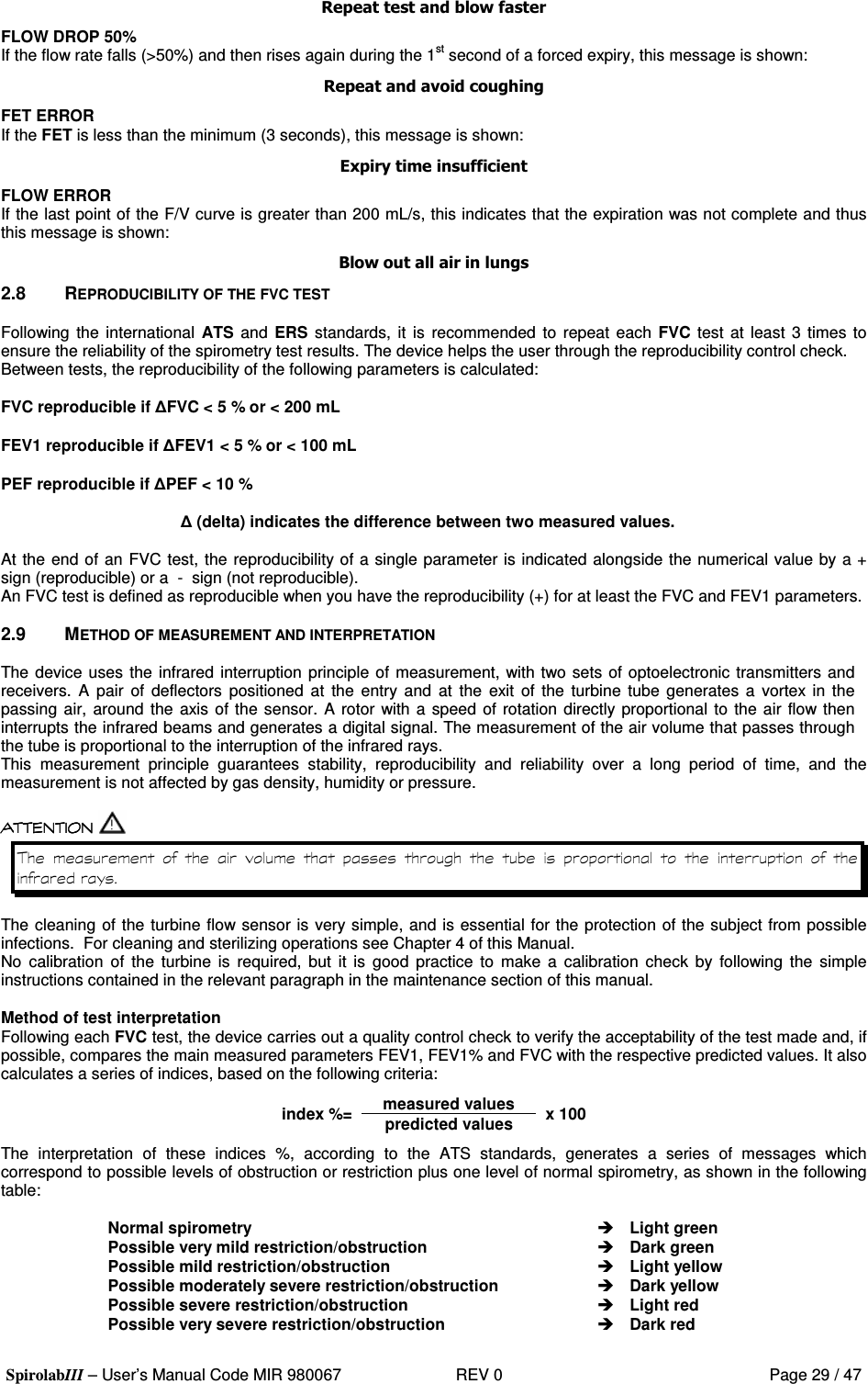  SpirolabIII – User’s Manual Code MIR 980067     REV 0          Page 29 / 47  !&quot;#$ FLOW DROP 50% If the flow rate falls (&gt;50%) and then rises again during the 1st second of a forced expiry, this message is shown:  %&amp; &apos;()*&amp;) FET ERROR If the FET is less than the minimum (3 seconds), this message is shown: +&amp;&amp;,&amp;($$&amp;&apos;&amp; FLOW ERROR If the last point of the F/V curve is greater than 200 mL/s, this indicates that the expiration was not complete and thus this message is shown: &quot;#(&quot;&quot;&amp;&amp;&quot;() 2.8  REPRODUCIBILITY OF THE FVC TEST  Following  the international  ATS and  ERS standards, it is  recommended  to repeat  each  FVC test at least  3 times to ensure the reliability of the spirometry test results. The device helps the user through the reproducibility control check. Between tests, the reproducibility of the following parameters is calculated:  FVC reproducible if FVC &lt; 5 % or &lt; 200 mL  FEV1 reproducible if FEV1 &lt; 5 % or &lt; 100 mL  PEF reproducible if PEF &lt; 10 %   (delta) indicates the difference between two measured values.  At the end of an FVC test, the reproducibility of a single parameter is indicated alongside the numerical value by a + sign (reproducible) or a  -  sign (not reproducible). An FVC test is defined as reproducible when you have the reproducibility (+) for at least the FVC and FEV1 parameters.  2.9  METHOD OF MEASUREMENT AND INTERPRETATION  The device uses the infrared interruption principle of measurement, with two sets of optoelectronic transmitters and receivers.  A  pair  of  deflectors  positioned  at  the  entry and  at  the  exit  of  the  turbine tube generates  a  vortex in  the passing air,  around the axis of the sensor. A rotor with a  speed of rotation directly proportional to the air flow then interrupts the infrared beams and generates a digital signal. The measurement of the air volume that passes through the tube is proportional to the interruption of the infrared rays. This  measurement  principle  guarantees  stability,  reproducibility  and  reliability  over  a  long  period  of  time,  and  the measurement is not affected by gas density, humidity or pressure.                         The cleaning of the turbine flow sensor is very simple, and is essential for the protection of the subject from possible infections.  For cleaning and sterilizing operations see Chapter 4 of this Manual. No  calibration  of  the  turbine  is  required,  but  it  is  good  practice  to  make  a  calibration  check  by  following  the  simple instructions contained in the relevant paragraph in the maintenance section of this manual.  Method of test interpretation Following each FVC test, the device carries out a quality control check to verify the acceptability of the test made and, if possible, compares the main measured parameters FEV1, FEV1% and FVC with the respective predicted values. It also calculates a series of indices, based on the following criteria: measured values index %= predicted values x 100 The  interpretation  of  these  indices  %,  according  to  the  ATS  standards,  generates  a  series  of  messages  which correspond to possible levels of obstruction or restriction plus one level of normal spirometry, as shown in the following table:  Normal spirometry Possible very mild restriction/obstruction Possible mild restriction/obstruction Possible moderately severe restriction/obstruction Possible severe restriction/obstruction Possible very severe restriction/obstruction  Light green  Dark green  Light yellow  Dark yellow  Light red  Dark red 