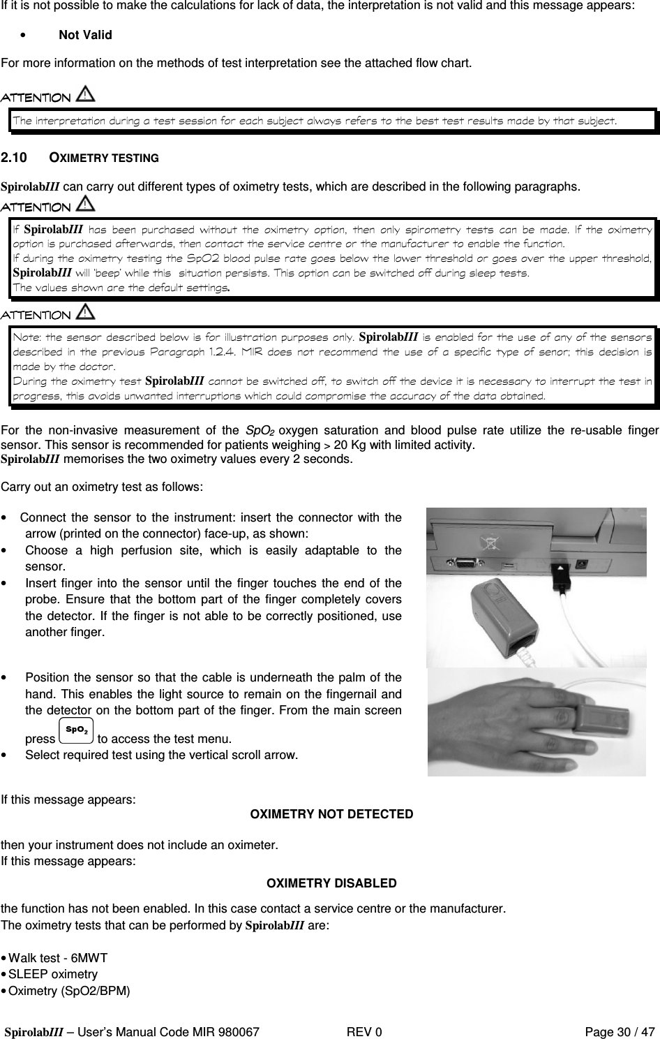 SpirolabIII – User’s Manual Code MIR 980067     REV 0          Page 30 / 47  If it is not possible to make the calculations for lack of data, the interpretation is not valid and this message appears:  • Not Valid  For more information on the methods of test interpretation see the attached flow chart.    &gt;&apos;  &gt; 2.10  OXIMETRY TESTING  SpirolabIII can carry out different types of oximetry tests, which are described in the following paragraphs.   SpirolabIII    &apos;   )              ) &apos;   )  3 2 &apos; &apos;   SpirolabIII&apos; M&quot;&apos; &apos;  &apos;  . &apos; SpirolabIII    =  .2 ,                D   0  ) SpirolabIII&apos; &apos;  &apos; &apos;    For  the  non-invasive  measurement  of  the  SpO2  oxygen  saturation  and  blood  pulse  rate utilize  the  re-usable  finger sensor. This sensor is recommended for patients weighing &gt; 20 Kg with limited activity. SpirolabIIImemorises the two oximetry values every 2 seconds.  Carry out an oximetry test as follows:  •  Connect  the  sensor to the  instrument: insert the connector with the arrow (printed on the connector) face-up, as shown: •  Choose  a  high  perfusion  site,  which  is  easily  adaptable  to  the sensor. •  Insert finger into the sensor until the finger touches the end of the probe.  Ensure  that  the bottom part of  the finger completely covers the detector. If the finger is not able to be correctly positioned, use another finger.  •  Position the sensor so that the cable is underneath the palm of the hand. This enables the light source to remain on the fingernail and the detector on the bottom part of the finger. From the main screen press   to access the test menu. •  Select required test using the vertical scroll arrow.   If this message appears:  OXIMETRY NOT DETECTED  then your instrument does not include an oximeter. If this message appears: OXIMETRY DISABLED the function has not been enabled. In this case contact a service centre or the manufacturer. The oximetry tests that can be performed by SpirolabIII are:  • Walk test - 6MWT • SLEEP oximetry • Oximetry (SpO2/BPM)  