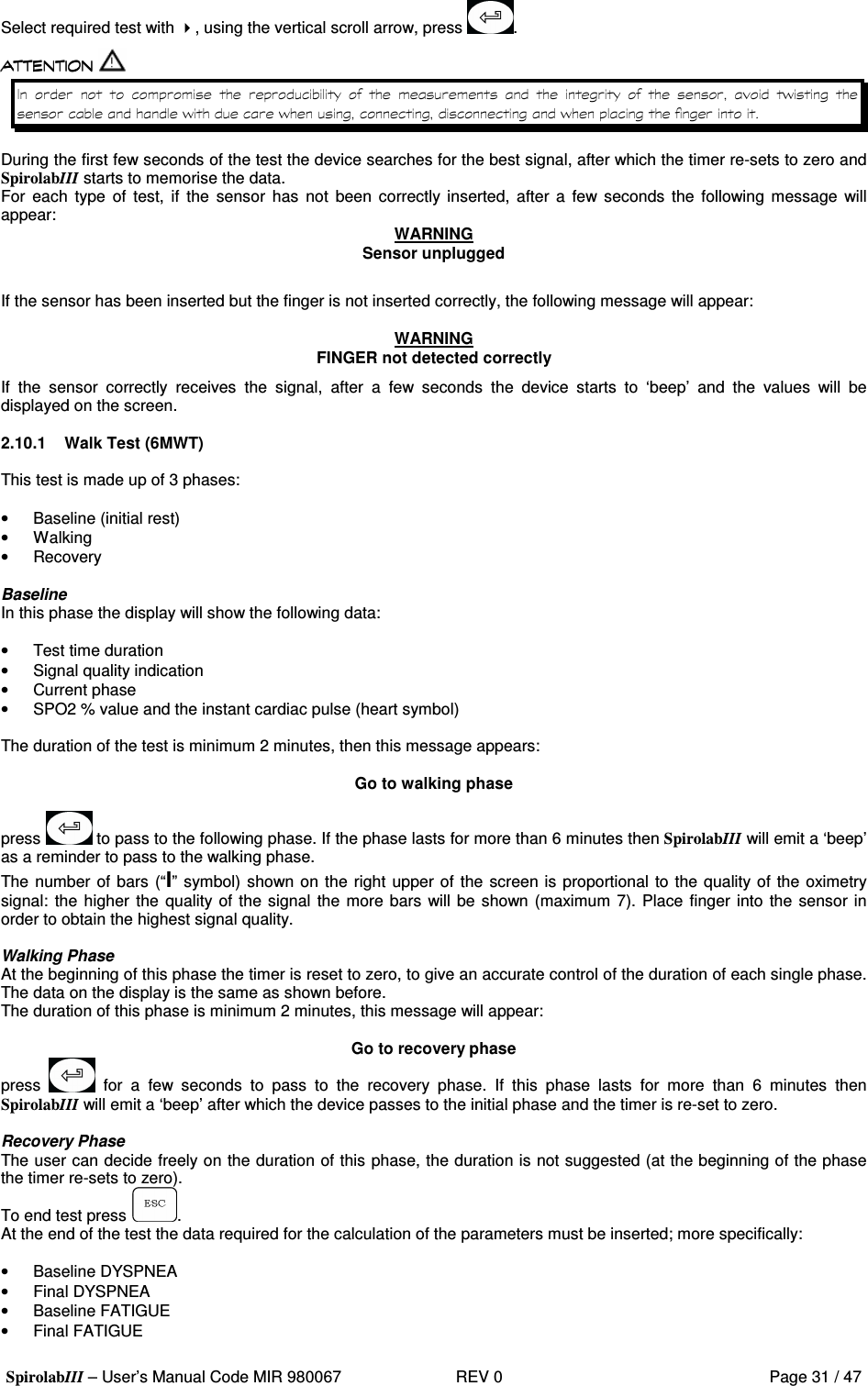  SpirolabIII – User’s Manual Code MIR 980067     REV 0          Page 31 / 47 Select required test with , using the vertical scroll arrow, press  .                        &apos;   &apos; &apos;    &apos;    During the first few seconds of the test the device searches for the best signal, after which the timer re-sets to zero and SpirolabIIIstarts to memorise the data. For  each  type  of  test,  if  the  sensor  has  not  been  correctly inserted,  after a few seconds  the  following  message  will appear:  WARNING Sensor unplugged  If the sensor has been inserted but the finger is not inserted correctly, the following message will appear:  WARNING FINGER not detected correctly If  the  sensor  correctly  receives  the  signal,  after  a  few  seconds  the  device  starts  to  ‘beep’  and  the  values  will  be displayed on the screen.  2.10.1  Walk Test (6MWT)  This test is made up of 3 phases:   •  Baseline (initial rest) •  Walking •  Recovery  Baseline In this phase the display will show the following data:  •  Test time duration •  Signal quality indication •  Current phase •  SPO2 % value and the instant cardiac pulse (heart symbol)  The duration of the test is minimum 2 minutes, then this message appears:  Go to walking phase  press   to pass to the following phase. If the phase lasts for more than 6 minutes then SpirolabIIIwill emit a ‘beep’ as a reminder to pass to the walking phase. The number of bars (“I” symbol) shown on the right upper of the screen is proportional to the quality of the oximetry signal: the higher  the quality of the signal the more bars will be shown (maximum 7). Place finger into the sensor in order to obtain the highest signal quality.  Walking Phase At the beginning of this phase the timer is reset to zero, to give an accurate control of the duration of each single phase. The data on the display is the same as shown before. The duration of this phase is minimum 2 minutes, this message will appear:  Go to recovery phase press    for  a  few  seconds  to  pass  to  the  recovery  phase.  If  this  phase  lasts  for  more  than  6  minutes  then SpirolabIIIwill emit a ‘beep’ after which the device passes to the initial phase and the timer is re-set to zero.  Recovery Phase The user can decide freely on the duration of this phase, the duration is not suggested (at the beginning of the phase the timer re-sets to zero). To end test press  . At the end of the test the data required for the calculation of the parameters must be inserted; more specifically:  •  Baseline DYSPNEA •  Final DYSPNEA •  Baseline FATIGUE •  Final FATIGUE 