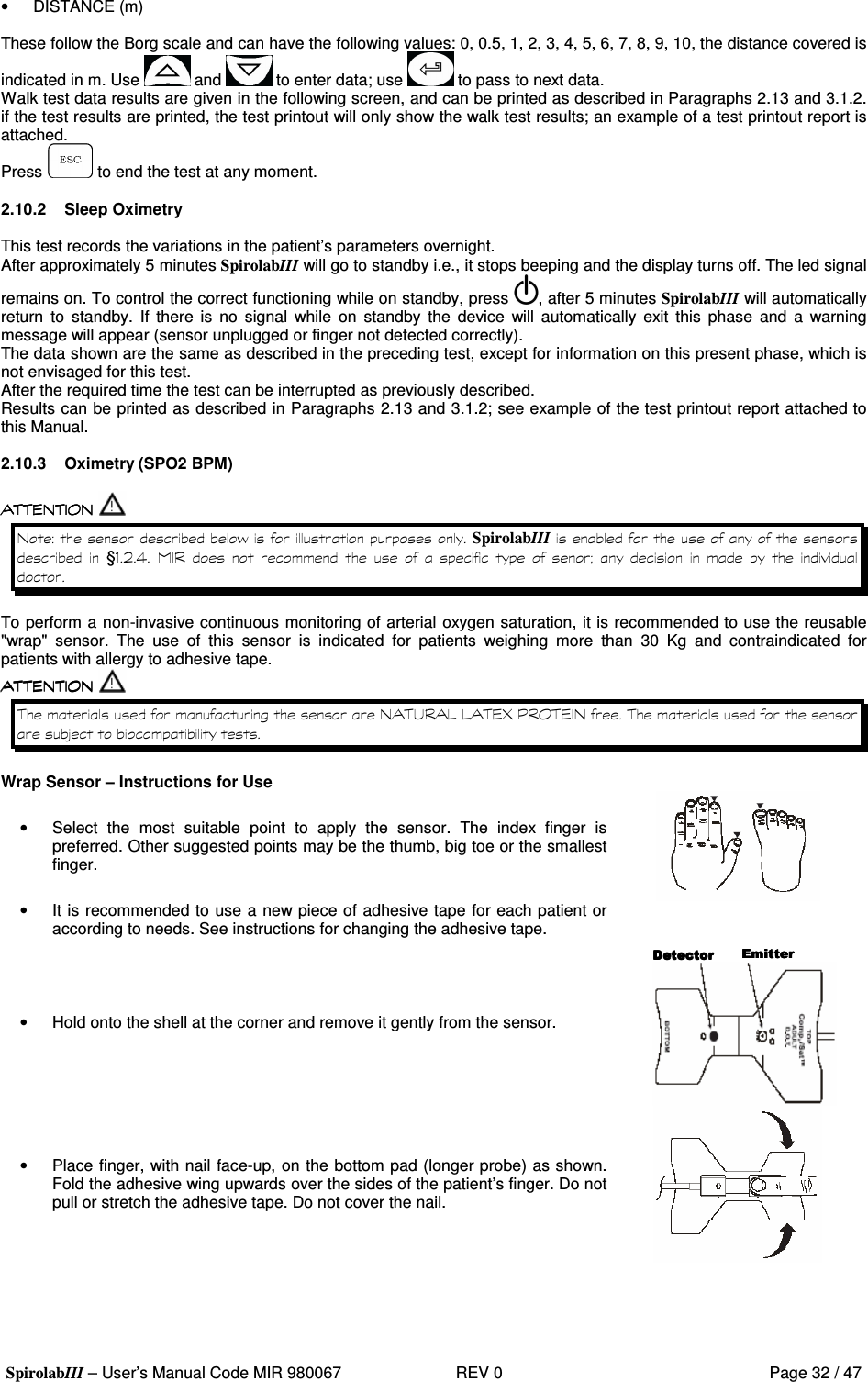  SpirolabIII – User’s Manual Code MIR 980067     REV 0          Page 32 / 47 •  DISTANCE (m)  These follow the Borg scale and can have the following values: 0, 0.5, 1, 2, 3, 4, 5, 6, 7, 8, 9, 10, the distance covered is indicated in m. Use   and   to enter data; use   to pass to next data. Walk test data results are given in the following screen, and can be printed as described in Paragraphs 2.13 and 3.1.2. if the test results are printed, the test printout will only show the walk test results; an example of a test printout report is attached. Press   to end the test at any moment.  2.10.2  Sleep Oximetry  This test records the variations in the patient’s parameters overnight. After approximately 5 minutes SpirolabIIIwill go to standby i.e., it stops beeping and the display turns off. The led signal remains on. To control the correct functioning while on standby, press  , after 5 minutes SpirolabIIIwill automatically return  to  standby.  If  there  is  no  signal  while  on  standby  the  device  will  automatically  exit  this  phase  and  a  warning message will appear (sensor unplugged or finger not detected correctly). The data shown are the same as described in the preceding test, except for information on this present phase, which is not envisaged for this test. After the required time the test can be interrupted as previously described. Results can be printed as described in Paragraphs 2.13 and 3.1.2; see example of the test printout report attached to this Manual.  2.10.3  Oximetry (SPO2 BPM)   &apos; SpirolabIII  §.2 ,                 D         To perform a non-invasive continuous monitoring of arterial oxygen saturation, it is recommended to use the reusable &quot;wrap&quot;  sensor.  The  use  of  this  sensor  is  indicated  for  patients  weighing  more  than  30  Kg  and  contraindicated  for patients with allergy to adhesive tape.     !  AAN=  &gt;  Wrap Sensor – Instructions for Use •  Select  the  most  suitable  point  to  apply  the  sensor.  The  index  finger  is preferred. Other suggested points may be the thumb, big toe or the smallest finger.  •  It is recommended to use a new piece of adhesive tape for each patient or according to needs. See instructions for changing the adhesive tape.   •  Hold onto the shell at the corner and remove it gently from the sensor.  •  Place finger, with nail face-up, on the bottom pad (longer probe) as shown. Fold the adhesive wing upwards over the sides of the patient’s finger. Do not pull or stretch the adhesive tape. Do not cover the nail.   