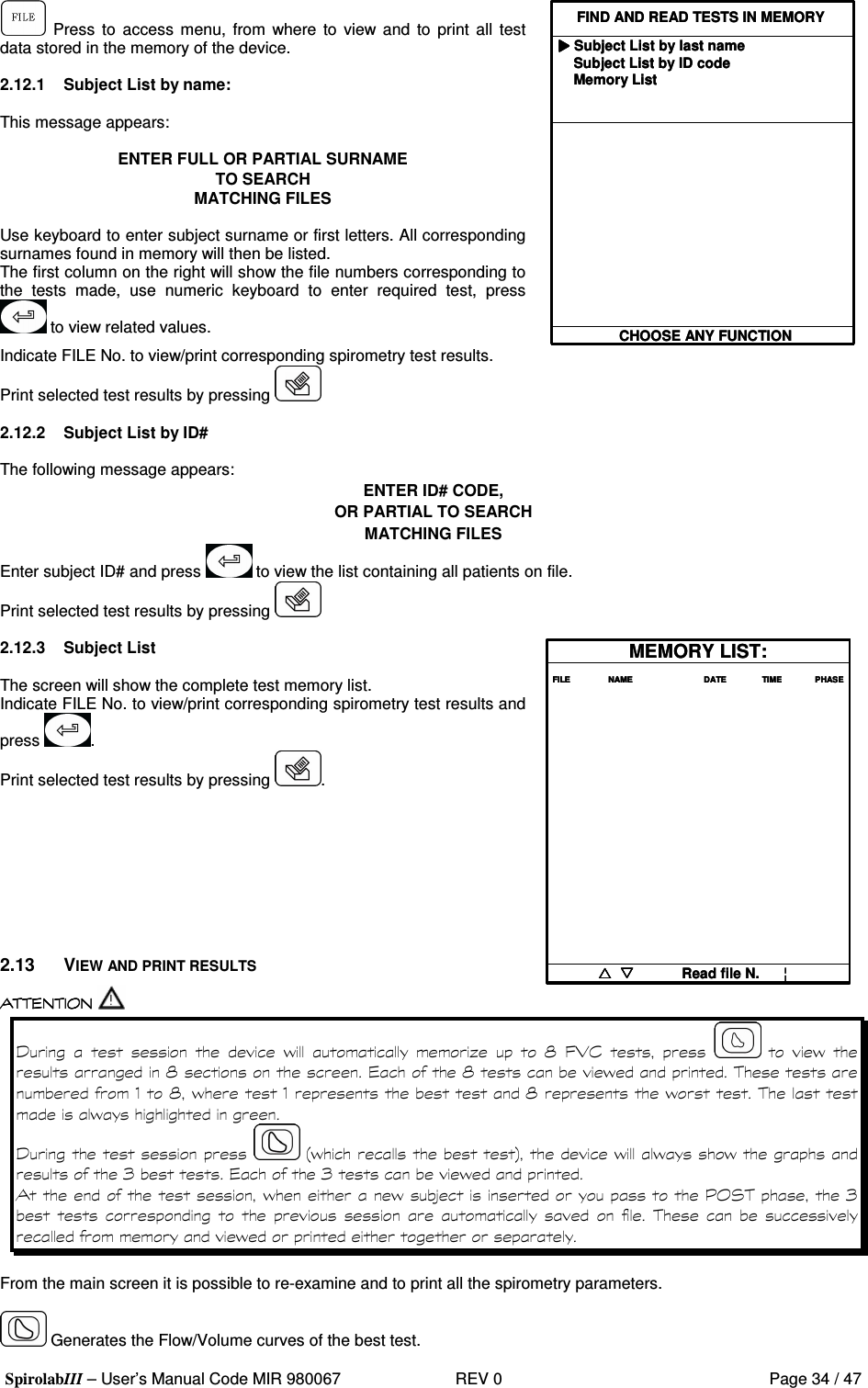  SpirolabIII – User’s Manual Code MIR 980067     REV 0          Page 34 / 47   Press  to  access  menu, from where to  view and to print all  test data stored in the memory of the device.  2.12.1  Subject List by name:  This message appears:  ENTER FULL OR PARTIAL SURNAME TO SEARCH  MATCHING FILES  Use keyboard to enter subject surname or first letters. All corresponding surnames found in memory will then be listed.  The first column on the right will show the file numbers corresponding to the  tests  made,  use  numeric  keyboard  to  enter  required  test,  press  to view related values. FIND AND READ TESTS IN MEMORYSubject List by last nameSubject List by ID codeMemory ListCHOOSE ANY FUNCTIONFIND AND READ TESTS IN MEMORYSubject List by last nameSubject List by ID codeMemory ListCHOOSE ANY FUNCTION  Indicate FILE No. to view/print corresponding spirometry test results. Print selected test results by pressing     2.12.2  Subject List by ID#  The following message appears: ENTER ID# CODE, OR PARTIAL TO SEARCH  MATCHING FILES Enter subject ID# and press   to view the list containing all patients on file. Print selected test results by pressing    2.12.3  Subject List  The screen will show the complete test memory list. Indicate FILE No. to view/print corresponding spirometry test results and press  . Print selected test results by pressing  .          2.13  VIEW AND PRINT RESULTS MEMORY LIST:FILE                NAME                              DATE       TIME              PHASE Read file N.      ¦MEMORY LIST:FILE                NAME                              DATE       TIME              PHASE Read file N.      ¦   0        &apos;      *   K  8; (      &apos;   K K &apos;   .K &apos; .K &apos;  &apos;    0   9&apos; :&apos; &apos; &apos;  1 1 &apos; &apos; &apos; &gt;=3 1                 &apos;   From the main screen it is possible to re-examine and to print all the spirometry parameters.   Generates the Flow/Volume curves of the best test. 